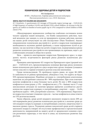 221
ПСИХИЧЕСКОЕ ЗДОРОВЬЕ ДЕТЕЙ И ПОДРОСТКОВ
Р.В. Кондратьев
ВГМУ, г. Владивосток. Кафедра факультетской педиатрии
Научный руководитель: к.м.н. М.М. Цветкова
MENTAL HEALTH OF CHILDREN AND ADOLESCENTS
R.V. Kondratiev. A questionnaire 421 teenager of Primorsky region (average age – 13,83±0,16).
A high frequency of smokers (14.4%) and alcohol (52%) school children, an increase in the fre-
quency of conflicts in families of senior pupils (up to 15%) compared to school children of fifth
classes (7%).
«Международное медицинское сообщество озабочено состоянием психи-
ческого здоровья нашей молодежи... это бомба замедленного действия, часо-
вой механизм уже заведен, и, если не предпринять нужные действия, миллио-
ны наших детей почувствуют на себе последствия» (Hans Troedsson). Анализ
эпидемиологии психических расстройств у детей и подростков подтверждает
необходимость изучения данной проблемы, а также определения путей ее ре-
шения, так как наличие в обществе детей и подростков, подвергающихся риску
развития психических расстройств или проявляющих их признаки, ведет к де-
стабилизации ситуации в обществе в целом.
Цель – провести анкетирование подростков Приморского края с и опре-
делить частоту встречаемости факторов риска развития психических рас-
стройств.
Проведено анкетирование 421 подростка Приморского края (средний воз-
раст – 13,83±0,16 лет), проанализированы основные факторы риска возникно-
вения психических расстройств в двух возрастных срезах: младшие (учащиеся
пятых классов) и старшие (учащиеся десятых классов) школьники.
Среди пятиклассников: 3% пробовали курить ранее, не курят 80–100%
(в зависимости от района проживания), убеждены в том, что курить не будут
92% проанкетированных. Подобная ситуация и с употреблением алкогольных
напитков: не употребляют алкоголь 88 – 98% опрошенных. При этом отмечают
наличие конфликтов в семье большая часть детей. Из них: у 80% подростков
конфликты в семье редки, у 13% – конфликтов нет, у 7% – бывают часто. У стар-
шеклассников ситуация по наличию вредных привычек усугубляется: растет
количество подростков курящих и употребляющих спиртное – курят – 14,4%,
пробовали курить – 64%, употребляют алкоголь – 52% опрошенных. Параллель-
но подростки отмечают учащение стрессов – частые конфликты в семье отмети-
ли 15% десятиклассников.
Таким образом, среди детей младшего школьного возраста около 20% де-
тей подвержены риску развития психических расстройств, а наличие среди де-
тей младшего возраста курящих и употребляющих алкоголь свидетельствует о
высоком уровне стресса. Ухудшение данных показателей среди детей старшего
школьного возраста говорит об отсутствии профилактики и просветительной
деятельности, направленной на защиту детей от вредоносного влияния стрес-
сов различного характера, в том числе в семье, на психическое развитие под-
ростков.
Copyright ОАО «ЦКБ «БИБКОМ» & ООО «Aгентство Kнига-Cервис»
 