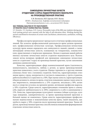 222
САМООЦЕНКА ЛИЧНОСТНЫХ КАЧЕСТВ
СТУДЕНТАМИ 5 КУРСА ПЕДИАТРИЧЕСКОГО ФАКУЛЬТЕТА
НА ПРОИЗВОДСТВЕННОЙ ПРАКТИКЕ
С.В. Костылев, В.И. Гурская, Н.Н. Лосева
ВГМУ, г. Владивосток. Кафедра госпитальной педиатрии
Научный руководитель: к.м.н., ассистент Н.Н. Лосева
SELF-PERSONAL QUALITIES OF 5TH YEAR STUDENTS
OF PEDIATRIC FACULTY DURING PRACTICAL TRAINING
S.V. Kostylev, V.I. Gurskaya, N.N. Loseva. Personality traits of the fifth year students during prac-
tical training period were assessed with the help of self-education diary. Working during this
period contributed to formation of certain traits (tactfulness, attentiveness, carefulness, working
efficiency).
Профессия врача предполагает прежде всего отличных профессиональных
знаний. Все аспекты профессиональной деятельности врача должна пронизы-
вать профессионально-личностная культура. Профессионально-личностную
культуру врача можно определить как совокупность знаний, умений, а также
интеграцию личностных качеств, основанных на толерантных, гуманистиче-
ских, нравственных и творческих принципах. Целью и задачами нашей работы
явилось изучение личностных качеств студентов медицинского вуза. Исполь-
зовали метод полярных профилей для проведения самооценки личностных
качеств студентами 5 курса на производственной практике, путем заполнения
дневника самовоспитания.
Качества, характеризующие сферу взаимоотношений врача (тактичность,
внимательность, вежливость, любовь к детям), за время производственной
практики повысились у всех студентов. Однако терпимость к другому мнению
снизилась более чем у половины студентов. Качества, характеризующих отно-
шение врача к труду, аккуратность и честность повысились у трети студентов,
работоспособность и серьезность у 50%. При оценке качеств, характеризующих
общую активность личности врача, отметили повышение оценки таких качеств
как энергичность, инициативность у 25% студентов, энтузиазм у 50%, актив-
ность и упорство остались на прежнем уровне, мотивация профессии выросла
у 10% студентов. Среди качеств, характеризующих отношение врача к самому
себе, выросли требовательность (у 20%), уверенность в себе и самоуважение у
15%. Качества, характеризующие культурного человека (общая культура, куль-
тура поведения, самокритичность), за время производственной практики в
бальной оценке не изменились. Среди качеств, характеризующих профессио-
нально недопустимые и нежелательные качества врача, такой показатель, как
грубость вырос у 50% студентов после производственной практики. Таким об-
разом, производственная практика способствовала повышению формирования
отдельных личностных качеств.
Copyright ОАО «ЦКБ «БИБКОМ» & ООО «Aгентство Kнига-Cервис»
 