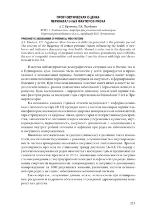 223
ПРОГНОСТИЧЕСКАЯ ОЦЕНКА
ПЕРИНАТАЛЬНЫХ ФАКТОРОВ РИСКА
А.С. Крутова, Т.В. Погодаева
ВГМУ, г. Владивосток. Кафедра факультетской педиатрии
Научный руководитель: д.м.н., профессор В.Н. Лучанинова
PROGNOSTIC ASSESSMENT OF PERINATAL RISK FACTORS
А.S. Krutova, T.V. Pogodaeva. Most diseases in children generated in the perinatal period.
The analysis of the frequency of certain perinatal factors influencing the health of new-
borns and indicators characterizing their health. Showed a reduction in the dynamics of
indicators such as pathology of pregnant women and mothers, prematurity and stillbirths,
the rate of congenital abnormalities and mortality from this disease with high confidence
forecast to 0,6–0,8.
Известна неблагоприятная демографическая ситуация как в России, так и
в Приморском крае. Большая часть патологии у детей формируется в прена-
тальный и неонатальный периоды. Значительную актуальность имеют вопро-
сы влияния патологии перинатального периода на смертность и формирование
болезней у детей. При этом немаловажное значение имеет охват и качество ме-
дицинской помощи, ранняя диагностика заболеваний у беременных женщин и
рожениц. Цель исследования – определить динамику показателей перинаталь-
ных факторов риска за последние годы с прогнозом на ближайшие 5 лет в При-
морском крае.
На основании сводных годовых отчетов медицинского информационно-
аналитического центра (Ф 12) проведен анализ частоты некоторых перинаталь-
ных факторов, влияющих на состояние здоровья новорожденных и показателей,
характеризующих их здоровье: отеки, протеинурия и гипертензивные расстрой-
ства, патологические состояния плода и анемия у беременных и рожениц, мерт-
ворождаемость, недоношенность, смертность доношенных и недоношенных и
влияние внутриутробной гипоксии и асфиксии при родах на заболеваемость
и смертность новорожденных.
Выявлена положительная тенденция (снижение) в динамике таких показа-
телей, как патология беременных и рожениц, недоношенность и мертворождае-
мость, частота врожденных аномалий и смертности от этой патологии. Причем
достоверность прогноза по степенному тренду достигала 0,6–0,8. Но наряду с
увеличением нормальных родов отмечается в последние годы и предполагается
с высокой точностью прогноза до 2015 г. повышение заболеваемости и смертно-
сти новорожденных с внутриутробной гипоксией и асфиксией при родах, повы-
шение смертности недоношенных новорожденных и смертности доношенных
новорожденных на 1 000 родившихся живыми, увеличение частоты осложне-
ний при родах у женщин с заболеваниями мочеполовой системы.
Таким образом, полученные данные можно использовать при планирова-
нии ресурсного и кадрового обеспечения учреждений здравоохранения мате-
ринства и детства.
Copyright ОАО «ЦКБ «БИБКОМ» & ООО «Aгентство Kнига-Cервис»
 