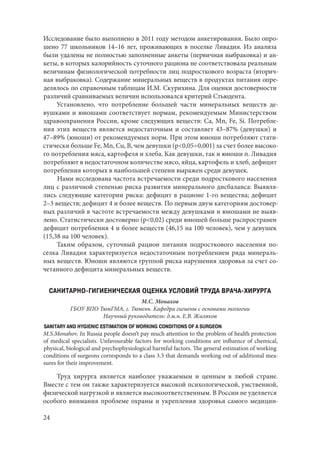 24
Исследование было выполнено в 2011 году методом анкетирования. Было опро-
шено 77 школьников 14–16 лет, проживающих в поселке Ливадия. Из анализа
были удалены не полностью заполненные анкеты (первичная выбраковка) и ан-
кеты, в которых калорийность суточного рациона не соответствовала реальным
величинам физиологической потребности лиц подросткового возраста (вторич-
ная выбраковка). Содержание минеральных веществ в продуктах питания опре-
делялось по справочным таблицам И.М. Скурихина. Для оценки достоверности
различий сравниваемых величин использовался критерий Стьюдента.
Установлено, что потребление большей части минеральных веществ де-
вушками и юношами соответствует нормам, рекомендуемым Министерством
здравоохранения России, кроме следующих веществ: Са, Мn, Fe, Si. Потребле-
ния этих веществ является недостаточным и составляет 43–87% (девушки) и
47–89% (юноши) от рекомендуемых норм. При этом юноши потребляют стати-
стически больше Fe, Mn, Cu, B, чем девушки (p<0,05÷0,001) за счет более высоко-
го потребления мяса, картофеля и хлеба. Как девушки, так и юноши п. Ливадия
потребляют в недостаточном количестве мясо, яйца, картофель и хлеб, дефицит
потребления которых в наибольшей степени выражен среди девушек.
Нами исследована частота встречаемости среди подросткового населения
лиц с различной степенью риска развития минерального дисбаланса: Выявля-
лись следующие категории риска: дефицит в рационе 1-го вещества; дефицит
2–3 веществ; дефицит 4 и более веществ. По первым двум категориям достовер-
ных различий в частоте встречаемости между девушками и юношами не выяв-
лено. Статистически достоверно (p<0,02) среди юношей больше распространен
дефицит потребления 4 и более веществ (46,15 на 100 человек), чем у девушек
(15,38 на 100 человек).
Таким образом, суточный рацион питания подросткового населения по-
селка Ливадия характеризуется недостаточным потреблением ряда минераль-
ных веществ. Юноши являются группой риска нарушения здоровья за счет со-
четанного дефицита минеральных веществ.
САНИТАРНО-ГИГИЕНИЧЕСКАЯ ОЦЕНКА УСЛОВИЙ ТРУДА ВРАЧА-ХИРУРГА
М.С. Монахов
ГБОУ ВПО ТюмГМА, г. Тюмень. Кафедра гигиены с основами экологии
Научный руководитель: д.м.н. Е.В. Жиляков
SANITARY AND HYGIENIC ESTIMATION OF WORKING CONDITIONS OF A SURGEON
M.S.Monahov. In Russia people doesn’t pay much attention to the problem of health protection
of medical specialists. Unfavourable factors for working conditions are influence of chemical,
physical, biological and psychophysiological harmful factors. The general estimation of working
conditions of surgeons corresponds to a class 3.3 that demands working out of additional mea-
sures for their improvement.
Труд хирурга является наиболее уважаемым и ценным в любой стране.
Вместе с тем он также характеризуется высокой психологической, умственной,
физической нагрузкой и является высокоответственным. В России не уделяется
особого внимания проблеме охраны и укрепления здоровья самого медицин-
Copyright ОАО «ЦКБ «БИБКОМ» & ООО «Aгентство Kнига-Cервис»
 