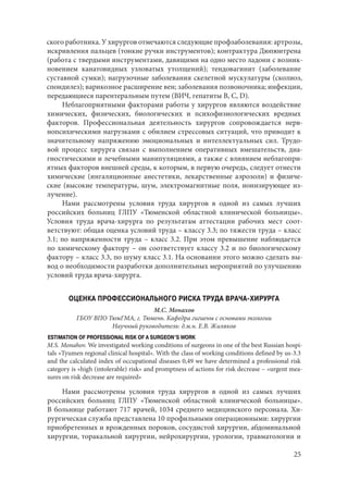 25
ского работника. У хирургов отмечаются следующие профзаболевания: артрозы,
искривления пальцев (тонкие ручки инструментов); контрактура Дюпюитрена
(работа с твердыми инструментами, давящими на одно место ладони с возник-
новением канатовидных узловатых утолщений); тендовагинит (заболевание
суставной сумки); нагрузочные заболевания скелетной мускулатуры (сколиоз,
спондилез); варикозное расширение вен; заболевания позвоночника; инфекции,
передающиеся парентеральным путем (ВИЧ, гепатиты В, С, D).
Неблагоприятными факторами работы у хирургов являются воздействие
химических, физических, биологических и психофизиологических вредных
факторов. Профессиональная деятельность хирургов сопровождается нерв-
нопсихическими нагрузками с обилием стрессовых ситуаций, что приводит к
значительному напряжению эмоциональных и интеллектуальных сил. Трудо-
вой процесс хирурга связан с выполнением оперативных вмешательств, диа-
гностическими и лечебными манипуляциями, а также с влиянием неблагопри-
ятных факторов внешней среды, к которым, в первую очередь, следует отнести
химические (ингаляционные анестетики, лекарственные аэрозоли) и физиче-
ские (высокие температуры, шум, электромагнитные поля, ионизирующее из-
лучение).
Нами рассмотрены условия труда хирургов в одной из самых лучших
российских больниц ГЛПУ «Тюменской областной клинической больницы».
Условия труда врача-хирурга по результатам аттестации рабочих мест соот-
ветствуют: общая оценка условий труда – классу 3.3; по тяжести труда – класс
3.1; по напряженности труда – класс 3.2. При этом превышение наблюдается
по химическому фактору – он соответствует классу 3.2 и по биологическому
фактору – класс 3.3, по шуму класс 3.1. На основании этого можно сделать вы-
вод о необходимости разработки дополнительных мероприятий по улучшению
условий труда врача-хирурга.
ОЦЕНКА ПРОФЕССИОНАЛЬНОГО РИСКА ТРУДА ВРАЧА-ХИРУРГА
М.С. Монахов
ГБОУ ВПО ТюмГМА, г. Тюмень. Кафедра гигиены с основами экологии
Научный руководитель: д.м.н. Е.В. Жиляков
ESTIMATION OF PROFESSIONAL RISK OF A SURGEON’S WORK
M.S. Monahov. We investigated working conditions of surgeons in one of the best Russian hospi-
tals «Tyumen regional clinical hospital». With the class of working conditions defined by us-3.3
and the calculated index of occupational diseases 0,49 we have determined a professional risk
category is «high (intolerable) risk» and promptness of actions for risk decrease – «urgent mea-
sures on risk decrease are required»
Нами рассмотрены условия труда хирургов в одной из самых лучших
российских больниц ГЛПУ «Тюменской областной клинической больницы».
В больнице работают 717 врачей, 1034 среднего медицинского персонала. Хи-
рургическая служба представлена 10 профильными операционными: хирургии
приобретенных и врожденных пороков, сосудистой хирургии, абдоминальной
хирургии, торакальной хирургии, нейрохирургии, урологии, травматологии и
Copyright ОАО «ЦКБ «БИБКОМ» & ООО «Aгентство Kнига-Cервис»
 