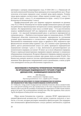 26
ортопедии и центром микрохирургии глаза. В 2010–2011 гг. в Тюменской об-
ластной клинической больнице была проведена аттестация рабочих мест. По ре-
зультатам аттестации определен класс условий труда врача-хирурга. Условия
труда врача-хирурга соответствуют: общая оценка условий труда – классу 3.3;
по тяжести труда – классу 3.1; по напряженности труда – классу 3.2; по травмо-
безопасности оптимальному 1 классу.
Профессиональный риск для здоровья хирургов оцениваем по руковод-
ству: P 2.2.1766-03 «Руководство по оценке профессионального риска для здоро-
вья работников. Организационно-методические основы, принципы и критерии
оценки». По определенному нами классу условий труда – 3.3 и рассчитанному
индексу профзаболеваний 0,49 мы определили категорию профессионально-
го риска – это «высокий (непереносимый) риск» и срочность мероприятий по
снижению риска – «Требуются неотложные меры по снижению риска». В ГЛПУ
«Тюменская областная клиническая больница» мероприятия по улучшению
условий труда выполняются в соответствии с нормативными требованиями.
Выплачивается повышенная оплата труда за вредность (8%), выделяется про-
филактическое питание (яйцо куриное 2 шт., 0,5 л молока в день производства
работ), дается дополнительный отпуск (12 дней), проводятся периодические
медицинские осмотры 1 раза в 2 года. Длительность регламентируемого до-
полнительного перерыва составляет 10 минут до и после обеденного перерыва.
Отдых в период регламентируемых перерывов хирурги проводят в специально
оборудованных помещениях. Во время обеденного перерыва хирурги находятся
в оптимальных акустических условиях: при уровне звука не выше 50 дБА. Осо-
бенностью клиники является система аэрокондиционирования воздуха с при-
менением Хепа-фильтров в операционных залах и реанимации, а также устрой-
ства ламинарного потока для обеспечения стерильности.
ОБОСНОВАНИЕ И РАЗРАБОТКА ГИГИЕНИЧЕСКИХ РЕКОМЕНДАЦИЙ
ПО ОРГАНИЗАЦИИ ИНДИВИДУАЛЬНОГО ПИТАНИЯ СТУДЕНТОВ –
ДЕВУШЕК ВГМУ, ЗАНИМАЮЩИХСЯ ФИЗКУЛЬТУРОЙ
Н.В. Нехаенко
ВГМУ, г. Владивосток. Кафедра гигиены
Научный руководитель: д.м.н., профессор В.А. Петров
SUBSTANTIATION AND DEVELOPMENT OF HYGIENIC RECOMMENDATIONS FOR INDIVIDUAL
DIET ORGANIZATION OF VSMU FEMALE STUDENTS ENGAGING IN SPORTS ACTIVITIES
N.V. Nekhaenko. Using modern background and methodical materials, dietary standard intake
for a week period including seven-day standard menu as the main component have been estab-
lished in order to provide the possibility of individual diet organization of VSMU female students
going in for sports. The recommendations included some other diet regulations, those concern-
ing the development of balanced diet were among them.
Образ жизни большинства студентов – девушек ВГМУ характеризуется
средней физической активностью. К этой группе студентов относятся, в част-
ности, те из них, которые регулярно занимаются физкультурой. Для поддержа-
ния оптимального физиологического статуса данного контингента студентов
Copyright ОАО «ЦКБ «БИБКОМ» & ООО «Aгентство Kнига-Cервис»
 