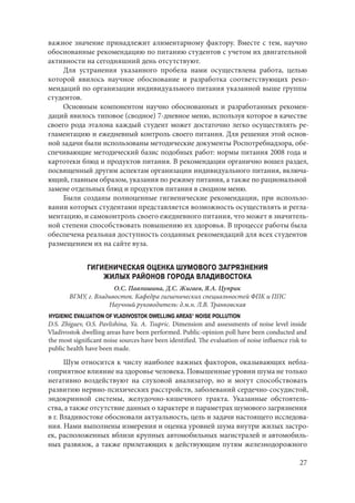 27
важное значение принадлежит алиментарному фактору. Вместе с тем, научно
обоснованные рекомендацию по питанию студентов с учетом их двигательной
активности на сегодняшний день отсутствуют.
Для устранения указанного пробела нами осуществлена работа, целью
которой явилось научное обоснование и разработка соответствующих реко-
мендаций по организации индивидуального питания указанной выше группы
студентов.
Основным компонентом научно обоснованных и разработанных рекомен-
даций явилось типовое (сводное) 7-дневное меню, используя которое в качестве
своего рода эталона каждый студент может достаточно легко осуществлять ре-
гламентацию и ежедневный контроль своего питания. Для решения этой основ-
ной задачи были использованы методические документы Роспотребнадзора, обе-
спечивающие методический базис подобных работ: нормы питания 2008 года и
картотеки блюд и продуктов питания. В рекомендации органично вошел раздел,
посвященный другим аспектам организации индивидуального питания, включа-
ющий, главным образом, указания по режиму питания, а также по рациональной
замене отдельных блюд и продуктов питания в сводном меню.
Были созданы полноценные гигиенические рекомендации, при использо-
вании которых студентами представляется возможность осуществлять и регла-
ментацию, и самоконтроль своего ежедневного питания, что может в значитель-
ной степени способствовать повышению их здоровья. В процессе работы была
обеспечена реальная доступность созданных рекомендаций для всех студентов
размещением их на сайте вуза.
ГИГИЕНИЧЕСКАЯ ОЦЕНКА ШУМОВОГО ЗАГРЯЗНЕНИЯ
ЖИЛЫХ РАЙОНОВ ГОРОДА ВЛАДИВОСТОКА
О.С. Павлишина, Д.С. Жигаев, Я.А. Цуприк
ВГМУ, г. Владивосток. Кафедра гигиенических специальностей ФПК и ППС
Научный руководитель: д.м.н. Л.В. Транковская
HYGIENIC EVALUATION OF VLADIVOSTOK DWELLING AREAS’ NOISE POLLUTION
D.S. Zhigaev, O.S. Pavlishina, Ya. A. Tsupric. Dimension and assessments of noise level inside
Vladivostok dwelling areas have been performed. Public-opinion poll have been conducted and
the most significant noise sources have been identified. The evaluation of noise influence risk to
public health have been made.
Шум относится к числу наиболее важных факторов, оказывающих небла-
гоприятное влияние на здоровье человека. Повышенные уровни шума не только
негативно воздействуют на слуховой анализатор, но и могут способствовать
развитию нервно-психических расстройств, заболеваний сердечно-сосудистой,
эндокринной системы, желудочно-кишечного тракта. Указанные обстоятель-
ства, а также отсутствие данных о характере и параметрах шумового загрязнения
в г. Владивостоке обосновали актуальность, цель и задачи настоящего исследова-
ния. Нами выполнены измерения и оценка уровней шума внутри жилых застро-
ек, расположенных вблизи крупных автомобильных магистралей и автомобиль-
ных развязок, а также прилегающих к действующим путям железнодорожного
Copyright ОАО «ЦКБ «БИБКОМ» & ООО «Aгентство Kнига-Cервис»
 