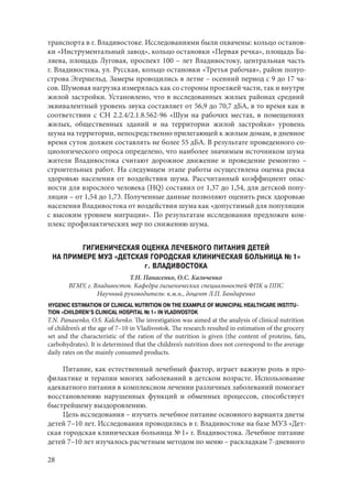 28
транспорта в г. Владивостоке. Исследованиями были охвачены: кольцо останов-
ки «Инструментальный завод», кольцо остановки «Первая речка», площадь Ба-
ляева, площадь Луговая, проспект 100 – лет Владивостоку, центральная часть
г. Владивостока, ул. Русская, кольцо остановки «Третья рабочая», район полуо-
строва Эгершельд. Замеры проводились в летне – осенний период с 9 до 17 ча-
сов. Шумовая нагрузка измерялась как со стороны проезжей части, так и внутри
жилой застройки. Установлено, что в исследованных жилых районах средний
эквивалентный уровень звука составляет от 56,9 до 70,7 дБА, в то время как в
соответствии с СН 2.2.4/2.1.8.562-96 «Шум на рабочих местах, в помещениях
жилых, общественных зданий и на территории жилой застройки» уровень
шума на территории, непосредственно прилегающей к жилым домам, в дневное
время суток должен составлять не более 55 дБА. В результате проведенного со-
циологического опроса определено, что наиболее значимым источником шума
жители Владивостока считают дорожное движение и проведение ремонтно –
строительных работ. На следующем этапе работы осуществлена оценка риска
здоровью населения от воздействия шума. Рассчитанный коэффициент опас-
ности для взрослого человека (HQ) составил от 1,37 до 1,54, для детской попу-
ляции – от 1,54 до 1,73. Полученные данные позволяют оценить риск здоровью
населения Владивостока от воздействия шума как «допустимый для популяции
с высоким уровнем миграции». По результатам исследования предложен ком-
плекс профилактических мер по снижению шума.
ГИГИЕНИЧЕСКАЯ ОЦЕНКА ЛЕЧЕБНОГО ПИТАНИЯ ДЕТЕЙ
НА ПРИМЕРЕ МУЗ «ДЕТСКАЯ ГОРОДСКАЯ КЛИНИЧЕСКАЯ БОЛЬНИЦА № 1»
г. ВЛАДИВОСТОКА
Т.Н. Панасенко, О.С. Кальченко
ВГМУ, г. Владивосток. Кафедра гигиенических специальностей ФПК и ППС
Научный руководитель: к.м.н., доцент Л.П. Бондаренко
HYGENIC ESTIMATION OF CLINICAL NUTRITION ON THE EXAMPLE OF MUNICIPAL HEALTHCARE INSTITU-
TION «CHILDREN’S CLINICAL HOSPITAL № 1» IN VLADIVOSTOK
T.N. Panasenko, O.S. Kalchenko. The investigation was aimed at the analysis of clinical nutrition
of children’s at the age of 7–10 in Vladivostok. The research resulted in estimation of the grocery
set and the characteristic of the ration of the nutrition is given (the content of proteins, fats,
carbohydrates). It is determined that the children’s nutrition does not correspond to the average
daily rates on the mainly consumed products.
Питание, как естественный лечебный фактор, играет важную роль в про-
филактике и терапии многих заболеваний в детском возрасте. Использование
адекватного питания в комплексном лечении различных заболеваний помогает
восстановлению нарушенных функций и обменных процессов, способствует
быстрейшему выздоровлению.
Цель исследования – изучить лечебное питание основного варианта диеты
детей 7–10 лет. Исследования проводились в г. Владивостоке на базе МУЗ «Дет-
ская городская клиническая больница № 1» г. Владивостока. Лечебное питание
детей 7–10 лет изучалось расчетным методом по меню – раскладкам 7-дневного
Copyright ОАО «ЦКБ «БИБКОМ» & ООО «Aгентство Kнига-Cервис»
 