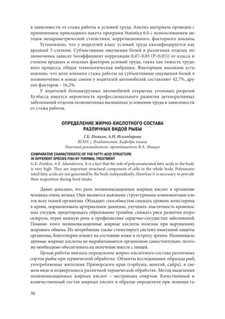30
в зависимости от стажа работы и условий труда. Анализ материала проведен с
применением прикладного пакета программ Statistica 6.0 с использованием ме-
тодов непараметрической статистики, корреляционного, факторного анализа.
Установлено, что у водителей класс условий труда квалифицируется как
вредный 3 степени. Субъективные ощущения болей в различных отделах по-
звоночника зависят (коэффициент корреляции 0,47–0,85 (P<0,05)) от класса и
степени вредных и опасных факторов условий труда, таких как тяжесть трудо-
вого процесса, общая технологическая вибрация. Факторным анализом уста-
новлено, что доля влияния стажа работы на субъективные ощущения болей в
позвоночнике в конце смены у водителей автомобилей составляют 42,7%, дру-
гих факторов – 16,2%.
У водителей большегрузных автомобилей открытых угольных разрезов
Кузбасса имеется вероятность профессионального развития дегенеративных
заболеваний отделов позвоночника вызванных условиями труда в зависимости
от стажа работы.
ОПРЕДЕЛЕНИЕ ЖИРНО-КИСЛОТНОГО СОСТАВА
РАЗЛИЧНЫХ ВИДОВ РЫБЫ
Г.К. Пешков, А.И. Искандарова
ВГМУ, г. Владивосток. Кафедра химии
Научный руководитель: преподаватель В.А. Мищук
COMPARATIVE CHARACTERISTIC OF THE FATTY-ACID STRUCTURE
IN DIFFERENT SPECIES FISH BY THERMAL TREATMENT
G.K. Peshkov, A.E. Iskandarova. It is a fact that the role of polyunsaturated fatty acids in the body
is very high. They are important structural component of cells in the whole body. Polyunsatu-
rated fatty acids are not generated by the body independently; therefore it is necessary to provide
their acquisition during food intake.
Давно доказано, что роль полиненасыщенных жирных кислот в организме
человека очень велика. Они являются важными структурными компонентами кле-
ток всех тканей организма. Обладают способностью снижать уровень холестерина
в крови, нормализовать артериальное давление, улучшать эластичность кровенос-
ных сосудов, предотвращать образование тромбов, снижать риск развития атеро-
склероза, играя важную роль в профилактике сердечно-сосудистых заболеваний.
Помимо этого полиненасыщенные жирные кислоты полезны при нарушениях
жирового обмена. Их потребление также стимулирует систему иммунной защиты
организма, благотворно влияет на состояние кожи и остроту зрения. Полиненасы-
щенные жирные кислоты не вырабатываются организмом самостоятельно, поэто-
му необходимо обеспечивать их получение вместе с пищей.
Целью работы явилось определение жирно-кислотного состава различных
сортов рыбы при термической обработке. Объекты исследования: образцы рыб,
употребляемые жителями Приморского края (горбуша, минтай, сайра), в све-
жем виде и подвергшиеся различной термической обработке. Метод выделения
полиненасыщенных жирных кислот – экстракция спиртом. Качественный и
количественный состав жирных кислот в образце определяли при помощи га-
Copyright ОАО «ЦКБ «БИБКОМ» & ООО «Aгентство Kнига-Cервис»
 