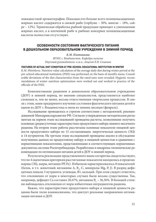 31
зожидкостной хроматографии. Показано,что больше всего полиненасыщенных
жирных кислот содержится в свежей рыбе (горбуше – 30%, минтае – 18%, сай-
ре – 12%). Термическая обработка рыбной продукции приводит к уменьшению
жирных кислот, а в копченной рыбе и рыбных консервах полиненасыщенные
кислоты полностью отсутствуют.
ОСОБЕННОСТИ СОСТОЯНИЯ ФАКТИЧЕСКОГО ПИТАНИЯ
В ДОШКОЛЬНОМ ОБРАЗОВАТЕЛЬНОМ УЧРЕЖДЕНИИ В ЗИМНИЙ ПЕРИОД
К.М. Плотникова
ВГМУ, г. Владивосток. Кафедра гигиены
Научный руководитель: к.м.н., доцент Е.В. Семанив
FEATURES OF ACTUAL DIET CONDITION AT PRE-SCHOOL EDUCATIONAL INSTITUTION IN WINTER
K.M. Plotnikova. Nutritive value calculation of the average daily diet during winter period at the
pre-school educational institution (PSEI) was performed on the basis of month’s menu. Consid-
erable deviations of the diet characteristics from the rated ones were revealed. Hygienic recom-
mendations of winter nutrition optimization were worked out and worked in practice of the
officials of the PSEI.
Комплектование рационов в дошкольном образовательном учреждении
(ДОУ) в зимний период, по мнению специалистов, представляется наиболее
сложным и, тем не менее, весьма ответственным творческим процессом. В свя-
зи с этим, нами предпринято изучение состояния фактического питания детей в
одном из ДОУ г. Владивостока в оном из зимних месяцев (февраль).
Исследование проводилось в строгом соответствии с методологией, рекомен-
дованной Минздравсоцразвития РФ. Согласно утвержденным методическим регла-
ментам на первом этапе исследований проведены расчеты, позволившие получить
основные среднесуточные характеристики продуктового набора зимнего месячного
рациона. На втором этапе работы рассчитаны основные показатели пищевой цен-
ности продуктового набора по 15 составляющим: энергетическая ценность (ЭЦ)
и 14 нутриентов. На третьем этапе исследований проведены анализ и обсуждение
полученных данных по продуктовому набору и пищевой ценностью в сравнении с
нормативными показателями, представленными в соответствующих нормативных
документах системы Роспотребнадзора. Разработаны и внедрены гигиенические ре-
комендации по оптимизации питания детей в ДОУ в зимний период.
Результаты реализации представленного выше алгоритма свидетельствуют,
что по 4 оценочным критериям рассчитанные показатели находились в пределах
нормы (ЭЦ, жиры, витамин РР, Fe). Избытком характеризовалось 8 показателей
(белок, в т.ч. животный; витамины А, В2
, С, минералы Mg, P, J). В разряд дефи-
цитных попали 3 нутриента: углеводы, В1, кальций. При этом следует отметить,
что отклонения от норм в некоторых случаях были весьма существенны. Так,
например, дефицит Са составил 20,47%, витамина В1
– 36,36%. В большей степе-
ни наблюдались отклонения от норм избыточных ингредиентов рациона.
Важно, что характеристики продуктового набора и пищевой ценности ра-
циона были тесно взаимосвязаны, что диктует реальные направления оптими-
зации питания в ДОУ.
Copyright ОАО «ЦКБ «БИБКОМ» & ООО «Aгентство Kнига-Cервис»
 