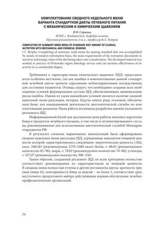 34
КОМПЛЕКТОВАНИЕ СВОДНОГО НЕДЕЛЬНОГО МЕНЮ
ВАРИАНТА СТАНДАРТНОЙ ДИЕТЫ ЛЕЧЕБНОГО ПИТАНИЯ
С МЕХАНИЧЕСКИМ И ХИМИЧЕСКИМ ЩАЖЕНИЕМ
И.В. Скрипка
ВГМУ, г. Владивосток. Кафедра гигиены
Научный руководитель: д.м.н., профессор В.А. Петров
COMPLETING OF SUMMARY WEEK MENU OF STANDARD DIET VARIANT OF CLINICAL
NUTRITION WITH MECHANICAL AND CHEMICAL SPARING
I.V. Skripka. Completing of summary week menu for sparing standard diet was accomplished
by means of modern information basis, the main requirements of the normative documents in
nutritive and energy value of the diet being taken into consideration. The developed material was
worked in practice of Primorsky region dietology service and can increase effectiveness of its
activity to a considerable degree.
Требования к характеристикам химического щажения (ЩД) представля-
ются особенно жесткими, так как ошибки в комплектовании данной стандарт-
ной лечебной диеты чреваты серьезными неблагоприятными последствиями
для состояния пациентов. Отсюда следует, что необходимо создание всех необ-
ходимых условий формирования состава ЩД, обеспечивающих минимизацию
риска ошибок. Одним из таких важнейших условий является наличие сводной
недельной меню-раскладки, которая, будучи своего рода эталоном, обеспечи-
вала базис для каждодневной деятельности диетологической службы по ком-
плектованию рационов. Наша работа посвящена разработке именно указанного
регламента ЩД.
Информационной базой для достижения цели работы являлись картотеки
блюд и продуктов лечебного питания, в том числе и оптимизированного соста-
ва, рекомендованные для использования диетологической службой Минздрав-
соцразвития РФ.
В результате сложных вариативных манипуляций была сформирована
сводная недельная меню-раскладка ЩД, усредненные показатели пищевой цен-
ности которой, характеризовались следующим: энергетическая ценность (ЭЦ),
ккал: 2462,83 (рекомендуемая 2170–2480 ккал); белок, г: 88,03 (рекомендуемое
количество 85–90); жиры, г: 78,02 (рекомендуемое количество 70–80); углеводы,
г: 327,07 (рекомендуемое количество 300–350).
Таким образом, созданный регламент ЩД по всем критериям полностью
соответствует рекомендациям по характеристикам ее пищевой ценности.
В сводном меню полностью учтены и другие регламенты диеты: кратность при-
емов пищи (6), повторяемость блюд за неделю – не более 2, соответствие сред-
несуточного продуктового набора действующим нормам обеспечения лечебно-
профилактических организаций.
Copyright ОАО «ЦКБ «БИБКОМ» & ООО «Aгентство Kнига-Cервис»
 