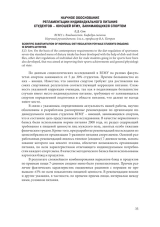 35
НАУЧНОЕ ОБОСНОВАНИЕ
РЕГЛАМЕНТАЦИИ ИНДИВИДУАЛЬНОГО ПИТАНИЯ
СТУДЕНТОВ – ЮНОШЕЙ ВГМУ, ЗАНИМАЮЩИХСЯ СПОРТОМ
Е.Д. Сон
ВГМУ, г. Владивосток. Кафедра гигиены
Научный руководитель: д.м.н., профессор В.А. Петров
SCIENTIFIC SUBSTANTIATION OF INDIVIDUAL DIET REGULATION FOR MALE STUDENTS ENGAGING
IN SPORTS ACTIVITIES
E.D. Son. On the basis of the contemporary requirements to the diet regulation of sportsmen
seven-day standard menu of dietary intake has been developed with the help of dish-and-food
files, other diet regulations of individual diet for male students going in for sports have been
also developed, that was aimed at improving their sports achievements and general physiologi-
cal state.
По данным социологических исследований в ВГМУ на разных факуль-
тетах спортом занимаются от 5 до 30% студентов. Причем большинство из
них – юноши. Известно, что занятия спортом требуют для достижения вы-
соких спортивных результатов соответствующей коррекции питания. Слож-
ность указанной коррекции очевидна, так как в подавляющем большинстве
случаев имеет место индивидуальное питание, требующее от занимающихся
спортом определенной подготовки в области питания, что далеко не всегда
имеет место.
В связи с указанным, определившим актуальность нашей работы, научно
обоснованы и разработаны расширенные рекомендации по организации ин-
дивидуального питания студентов ВГМУ – юношей, занимающихся спортом,
что и составило цель представляемого исследования. В качестве нормативного
базиса были использованы нормы питания 2008 года, их раздел содержащий
требования к пищевой ценности лиц мужского пола, занятых особо тяжелым
физическим трудом. Кроме того, при разработке рекомендаций мы исходили из
целесообразности организации 5-разового питания спортсменов. Основой раз-
работанных рекомендаций явилось типовое (сводное) 7-дневное меню, исполь-
зование которого как некоего эталона, обеспечит возможность организации
питания, по всем характеристикам отвечающего индивидуальным потребно-
стям каждого спортсмена. В качестве методического базиса были использованы
картотеки блюд и продуктов.
В результате сложнейшего комбинирования вариантов блюд и продуктов
по приемам пищи 7-дневное сводное меню было укомплектовано. Причем раз-
личие фактических характеристик ежедневных рационов с нормами не пре-
вышало ±5% по всем показателям пищевой ценности. В рекомендации вошли
и другие указания, в частности, по времени приема пищи, интервалам между
ними, условиям питания.
Copyright ОАО «ЦКБ «БИБКОМ» & ООО «Aгентство Kнига-Cервис»
 