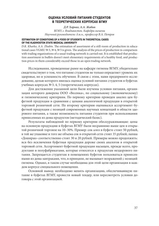 37
ОЦЕНКА УСЛОВИЙ ПИТАНИЯ СТУДЕНТОВ
В ТЕОРЕТИЧЕСКИХ КОРПУСАХ ВГМУ
Д.Р. Харько, А.А. Жабин
ВГМУ, г. Владивосток. Кафедра гигиены
Научный руководитель: д.м.н., профессор В.А. Петров
ESTIMATION OF CONDITIONS OF A FOOD OF STUDENTS IN THEORETICAL CASES
OF THE VLADIVOSTOK STATE MEDICAL UNIVERSITY
D.R. Kharko, A.A. Zhabin. The estimation of assortment of a still-room of production in educa-
tional cases VGMU № 3, № 4, № 5 is given. The analysis of the prices of production in comparison
with trading organizations of a usual trading network is carried out. It is established that produc-
tion assortment in buffets doesn't meet elementary requirements of a healthy food, and produc-
tion prices in them considerably exceed those in an open trading network.
Исследования, проведенные ранее на кафедре гигиены ВГМУ, убедительно
свидетельствуют о том, что питание студентов не только определяет уровень их
здоровья, но и успешность обучения. В связи с этим, нами предпринято иссле-
дование, целью которого явилась оценка условий питания студентов в буфетах
учебных корпусах № 3, 4, 5 (теоретических корпусах).
Для достижения указанной цели были изучены условия питания, органи-
зация которого доверена ООО «Весенка», по социальному (экономическому)
и гигиеническому критериям. По первому критерию проведен анализ цен бу-
фетной продукции в сравнении с ценами аналогичной продукции в открытой
торговой розничной сети. По второму критерию оценивался ассортимент бу-
фетной продукции с позиций современных научных концепций в области здо-
рового питания, а также возможность питания студентов при использовании
принесенных из дома продуктов (методический базис).
Результаты наблюдений по первому критерию обескураживающие: цены
на основную продукцию в буфетах ВГМУ были несравнимо выше цен в откры-
той розничной торговле на 10–30%. Пример: сок алоэ в буфете стоит 50 рублей,
в той же упаковке и того же объема сок в открытой сети стоит 35 рублей; лапша
«Доширак» соответственно стоят 30 и 20 рублей. Примеры можно продолжить:
вся без исключения буфетная продукция дороже своих аналогов в открытой
торговой сети. Ассортимент буфетной продукции насыщен, прежде всего, про-
дуктами и полуфабрикатами, которые относятся к продуктам нездорового пи-
тания. Запрещается студентам в помещениях буфетов пользоваться принесен-
ными из дома завтраками, что, в принципе, не вызывает возражений с позиций
гигиены. Однако, в таком случае необходима для этой цели организация в каж-
дом корпусе специального помещения.
Основной вывод: необходимо менять организацию, обеспечивающую пи-
тание в буфетах ВГМУ, провести новый тендер, или пересмотреть условия до-
говора с этой организацией.
Copyright ОАО «ЦКБ «БИБКОМ» & ООО «Aгентство Kнига-Cервис»
 