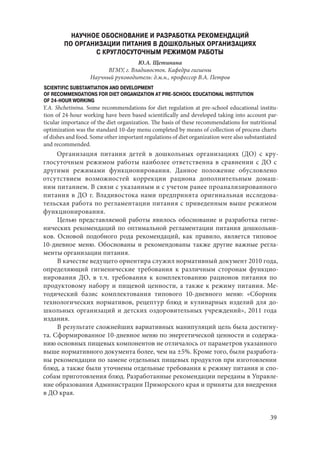 39
НАУЧНОЕ ОБОСНОВАНИЕ И РАЗРАБОТКА РЕКОМЕНДАЦИЙ
ПО ОРГАНИЗАЦИИ ПИТАНИЯ В ДОШКОЛЬНЫХ ОРГАНИЗАЦИЯХ
С КРУГЛОСУТОЧНЫМ РЕЖИМОМ РАБОТЫ
Ю.А. Щетинина
ВГМУ, г. Владивосток. Кафедра гигиены
Научный руководитель: д.м.н., профессор В.А. Петров
SCIENTIFIC SUBSTANTIATION AND DEVELOPMENT
OF RECOMMENDATIONS FOR DIET ORGANIZATION AT PRE-SCHOOL EDUCATIONAL INSTITUTION
OF 24-HOUR WORKING
Y.A. Shchetinina. Some recommendations for diet regulation at pre-school educational institu-
tion of 24-hour working have been based scientifically and developed taking into account par-
ticular importance of the diet organization. The basis of these recommendations for nutritional
optimization was the standard 10-day menu completed by means of collection of process charts
of dishes and food. Some other important regulations of diet organization were also substantiated
and recommended.
Организация питания детей в дошкольных организациях (ДО) с кру-
глосуточным режимом работы наиболее ответственна в сравнении с ДО с
другими режимами функционирования. Данное положение обусловлено
отсутствием возможностей коррекции рациона дополнительным домаш-
ним питанием. В связи с указанным и с учетом ранее проанализированного
питания в ДО г. Владивостока нами предпринята оригинальная исследова-
тельская работа по регламентации питания с приведенным выше режимом
функционирования.
Целью представляемой работы явилось обоснование и разработка гигие-
нических рекомендаций по оптимальной регламентации питания дошкольни-
ков. Основой подобного рода рекомендаций, как правило, является типовое
10‑дневное меню. Обоснованы и рекомендованы также другие важные регла-
менты организации питания.
В качестве ведущего ориентира служил нормативный документ 2010 года,
определяющий гигиенические требования к различным сторонам функцио-
нирования ДО, в т.ч. требования к комплектованию рационов питания по
продуктовому набору и пищевой ценности, а также к режиму питания. Ме-
тодический базис комплектования типового 10-дневного меню: «Сборник
технологических нормативов, рецептур блюд и кулинарных изделий для до-
школьных организаций и детских оздоровительных учреждений», 2011 года
издания.
В результате сложнейших вариативных манипуляций цель была достигну-
та. Сформированное 10-дневное меню по энергетической ценности и содержа-
нию основных пищевых компонентов не отличалось от параметров указанного
выше нормативного документа более, чем на ±5%. Кроме того, были разработа-
ны рекомендации по замене отдельных пищевых продуктов при изготовлении
блюд, а также были уточнены отдельные требования к режиму питания и спо-
собам приготовления блюд. Разработанные рекомендации переданы в Управле-
ние образования Администрации Приморского края и приняты для внедрения
в ДО края.
Copyright ОАО «ЦКБ «БИБКОМ» & ООО «Aгентство Kнига-Cервис»
 