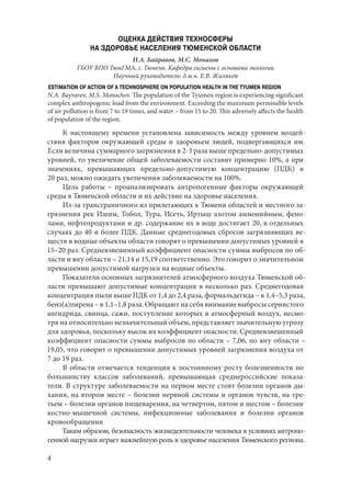 4
ОЦЕНКА ДЕЙСТВИЯ ТЕХНОСФЕРЫ
НА ЗДОРОВЬЕ НАСЕЛЕНИЯ ТЮМЕНСКОЙ ОБЛАСТИ
Н.А. Байравов, М.С. Монахов
ГБОУ ВПО ТюмГМА, г. Тюмень. Кафедра гигиены с основами экологии
Научный руководитель: д.м.н. Е.В. Жиляков
ESTIMATION OF ACTION OF A TECHNOSPHERE ON POPULATION HEALTH IN THE TYUMEN REGION
N.A. Bayravov, M.S. Monachov. The population of the Tyumen region is experiencing significant
complex anthropogenic load from the environment. Exceeding the maximum permissible levels
of air pollution is from 7 to 19 times, and water – from 15 to 20. This adversely affects the health
of population of the region.
К настоящему времени установлена зависимость между уровнем воздей-
ствия факторов окружающей среды и здоровьем людей, подвергающихся им.
Если величина суммарного загрязнения в 2-3 раза выше предельно-допустимых
уровней, то увеличение общей заболеваемости составит примерно 10%, а при
значениях, превышающих предельно-допустимую концентрацию (ПДК) в
20 раз, можно ожидать увеличения заболеваемости на 100%.
Цель работы  – проанализировать антропогенные факторы окружающей
среды в Тюменской области и их действие на здоровье населения.
Из-за трансграничного из прилегающих к Тюмени областей и местного за-
грязнения рек Ишим, Тобол, Тура, Исеть, Иртыш азотом аммонийным, фено-
лами, нефтепродуктами и др. содержание их в воде достигает 20, в отдельных
случаях до 40 и более ПДК. Данные среднегодовых сбросов загрязняющих ве-
ществ в водные объекты области говорят о превышении допустимых уровней в
15–20 раз. Средневзвешенный коэффициент опасности суммы выбросов по об-
ласти и югу области – 21,14 и 15,19 соответственно. Это говорит о значительном
превышении допустимой нагрузки на водные объекты.
Показатели основных загрязнителей атмосферного воздуха Тюменской об-
ласти превышают допустимые концентрации в несколько раз. Среднегодовая
концентрация пыли выше ПДК от 1,4 до 2,4 раза, формальдегида – в 1,4–5,3 раза,
бенз(а)пирена – в 1,1–1,8 раза. Обращают на себя внимание выбросы сернистого
ангидрида, свинца, сажи, поступление которых в атмосферный воздух, несмо-
тря на относительно незначительный объем, представляет значительную угрозу
для здоровья, поскольку высок их коэффициент опасности. Средневзвешенный
коэффициент опасности суммы выбросов по области – 7,06, по югу области –
19,05, что говорит о превышении допустимых уровней загрязнения воздуха от
7 до 19 раз.
В области отмечается тенденция к постоянному росту болезненности по
большинству классов заболеваний, превышающая среднероссийские показа-
тели. В структуре заболеваемости на первом месте стоят болезни органов ды-
хания, на втором месте – болезни нервной системы и органов чувств, на тре-
тьем – болезни органов пищеварения, на четвертом, пятом и шестом – болезни
костно-мышечной системы, инфекционные заболевания и болезни органов
кровообращения
Таким образом, безопасность жизнедеятельности человека в условиях антропо-
генной нагрузки играет важнейшую роль в здоровье населения Тюменского региона.
Copyright ОАО «ЦКБ «БИБКОМ» & ООО «Aгентство Kнига-Cервис»
 