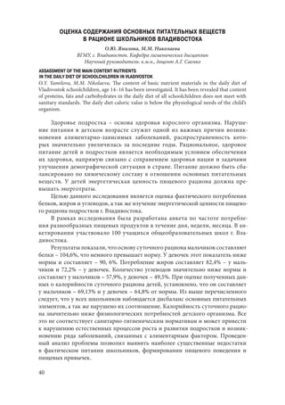40
ОЦЕНКА СОДЕРЖАНИЯ ОСНОВНЫХ ПИТАТЕЛЬНЫХ ВЕЩЕСТВ
В РАЦИОНЕ ШКОЛЬНИКОВ ВЛАДИВОСТОКА
О.Ю. Ямилова, М.М. Николаева
ВГМУ, г. Владивосток. Кафедра гигиенических дисциплин
Научный руководитель: к.м.н., доцент А.Г. Саенко
ASSASSMENT OF THE MAIN CONTENT NUTRIENTS
IN THE DAILY DIET OF SCHOOLCHILDREN IN VLADIVOSTOK
O.Y. Yamilova, M.M. Nikolaeva. The content of basic nutrient materials in the daily diet of
Vladivostok schoolchildren, age 14–16 has been investigated. It has been revealed that content
of proteins, fats and carbohydrates in the daily diet of all schoolchildren does not meet with
sanitary standards. The daily diet caloric value is below the physiological needs of the child’s
organism.
Здоровье подростка – основа здоровья взрослого организма. Наруше-
ние питания в детском возрасте служит одной из важных причин возник-
новения алиментарно-зависимых заболеваний, распространенность кото-
рых значительно увеличилась за последние годы. Рациональное, здоровое
питание детей и подростков является необходимым условием обеспечения
их здоровья, напрямую связано с сохранением здоровья нации и задачами
улучшения демографической ситуации в стране. Питание должно быть сба-
лансировано по химическому составу в отношении основных питательных
веществ. У детей энергетическая ценность пищевого рациона должна пре-
вышать энерготраты.
Целью данного исследования является оценка фактического потребления
белков, жиров и углеводов, а так же изучение энергетической ценности пищево-
го рациона подростков г. Владивостока.
В рамках исследования была разработана анкета по частоте потребле-
ния разнообразных пищевых продуктов в течение дня, недели, месяца. В ан-
кетировании участвовало 100 учащихся общеобразовательных школ г. Вла-
дивостока.
Результаты показали, что основу суточного рациона мальчиков составляют
белки – 104,6%, что немного превышает норму. У девочек этот показатель ниже
нормы и составляет – 90, 6%. Потребление жиров составляет 82,4% – у маль-
чиков и 72,2% – у девочек. Количество углеводов значительно ниже нормы и
составляет у мальчиков – 57,9%, у девочек – 49,5%. При оценке полученных дан-
ных о калорийности суточного рациона детей, установлено, что он составляет
у мальчиков – 69,13% и у девочек – 64,8% от нормы. Из выше перечисленного
следует, что у всех школьников наблюдается дисбаланс основных питательных
элементов, а так же нарушено их соотношение. Калорийность суточного рацио-
на значительно ниже физиологических потребностей детского организма. Все
это не соответствует санитарно-гигиеническим нормативам и может привести
к нарушению естественных процессов роста и развития подростков и возник-
новению ряда заболеваний, связанных с алиментарным фактором. Проведен-
ный анализ проблемы позволил выявить наиболее существенные недостатки
в фактическом питании школьников, формировании пищевого поведения и
пищевых привычек.
Copyright ОАО «ЦКБ «БИБКОМ» & ООО «Aгентство Kнига-Cервис»
 