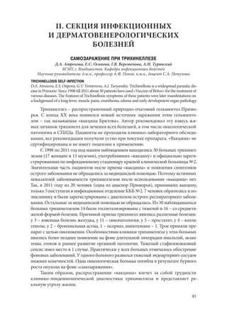 41
II. СЕКЦИЯ ИНФЕКЦИОННЫХ
И ДЕРМАТОВЕНЕРОЛОГИЧЕСКИХ
БОЛЕЗНЕЙ
САМОЗАРАЖЕНИЕ ПРИ ТРИХИНЕЛЛЕЗЕ
Д.А. Атрохова, Е.С. Осипова, Г.В. Веретенова, А.И. Турянский
ВГМУ, г. Владивосток. Кафедра инфекционных болезней
Научные руководители: д.м.н., профессор А.Ф. Попов, к.м.н., доцент С.А. Петухова
TRICHINELLOSIS SELF-INFECTION
D.A. Atroxova, E.S. Osipova, G.V. Veretenova, A.I. Turyanskiy. Trichinellosis is a widespread parasitic dis-
easeinPrimorie.Since1998till2011about30patientshaveused«VaccineofBritov»forthetreatmentof
various diseases. The Features of Trichinellosis symptoms of these patients were later manifestations on
a background of a long fever, muscle pains, exanthema, edema and early development organ pathology.
Трихинеллез – распространенный природно-очаговый гельминтоз Примо-
рья. С конца ΧΧ века появился новый источник заражения этим гельминто-
зом – так называемая «вакцина Бритова». Автор рекомендовал эту взвесь жи-
вых личинок трихинелл для лечения всех болезней, в том числе онкологической
патологии и СПИДа. Пациенты не проходили клинико-лабораторного обследо-
вания, все рекомендации получали устно при покупке препарата. «Вакцина» не
сертифицирована и не имеет лицензии к применению.
С 1998 по 2011 год под нашим наблюдением находились 30 больных трихинел-
лезом (17 женщин и 13 мужчин), употреблявших «вакцину» и официально зареги-
стрированных по инфекционному стационару краевой клинической больницы № 2.
Значительная часть пациентов после приема «вакцины» и появления симптомов
острого заболевания не обращались за медицинской помощью. Поэтому истинных
показателей заболеваемости трихинеллезом после использования «вакцины» нет.
Так, в 2011 году из 20 человек (одна из диаспор Приморья), принявших вакцину,
только 5 поступили в инфекционное отделение ККБ № 2. 7 человек обратились в по-
ликлинику и были зарегистрированы с диагнозом острого респираторного заболе-
вания. Остальные за медицинской помощью не обращались. Из 30 наблюдавшихся
больных трихинеллезом 14 были госпитализированы с тяжелой и 16 – со среднетя-
желой формой болезни. Причиной приема трихинелл явились различные болезни:
у 3 – язвенная болезнь желудка, у 11 – онкопатология, у 5 – простатит, у 4 – колла-
генозы, у 2 – бронхиальная астма, 1 – псориаз, импотенция – 1. Трое приняли пре-
парат с целью омоложения. Особенностями клиники трихинеллеза у этих больных
явились более позднее появление на фоне длительной лихорадки миальгий, экзан-
темы, отеков и раннее развитие органной патологии. Тяжелый стафилококковый
сепсис имел место в 1 случае. Практически у всех больных отмечалось обострение
фоновых заболеваний. У одного больного развился тяжелый эндоартериит сосудов
нижних конечностей. Одна онкологическая больная погибла в результате бурного
роста опухоли на фоне «самозаражения».
Таким образом, распространение «вакцины» влечет за собой трудности
клинико-эпидемиологической диагностики трихинеллеза и представляет ре-
альную угрозу жизни.
Copyright ОАО «ЦКБ «БИБКОМ» & ООО «Aгентство Kнига-Cервис»
 