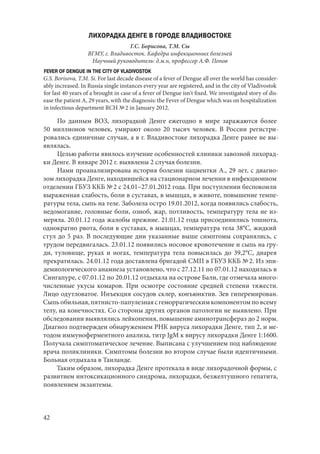 42
ЛИХОРАДКА ДЕНГЕ В ГОРОДЕ ВЛАДИВОСТОКЕ
Г.С. Борисова, Т.М. Сы
ВГМУ, г. Владивосток. Кафедра инфекционных болезней
Научный руководитель: д.м.н, профессор А.Ф. Попов
FEVER OF DENGUE IN THE CITY OF VLADIVOSTOK
G.S. Borisova, T.M. Si. For last decade disease of a fever of Dengue all over the world has consider-
ably increased. In Russia single instances every year are registered, and in the city of Vladivostok
for last 40 years of a brought in case of a fever of Dengue isn't fixed. We investigated story of dis-
ease the patient A, 29 years, with the diagnosis: the Fever of Dengue which was on hospitalization
in infectious department RCH № 2 in January 2012.
По данным ВОЗ, лихорадкой Денге ежегодно в мире заражаются более
50  миллионов человек, умирают около 20 тысяч человек. В России регистри-
ровались единичные случаи, а в г. Владивостоке лихорадка Денге ранее не вы-
являлась.
Целью работы явилось изучение особенностей клиники завозной лихорад-
ки Денге. В январе 2012 г. выявлены 2 случая болезни.
Нами проанализирована история болезни пациентки А., 29 лет, с диагно-
зом лихорадка Денге, находившейся на стационарном лечении в инфекционном
отделении ГБУЗ ККБ № 2 с 24.01–27.01.2012 года. При поступлении беспокоили
выраженная слабость, боли в суставах, в мышцах, в животе, повышение темпе-
ратуры тела, сыпь на теле. Заболела остро 19.01.2012, когда появились слабость,
недомогание, головные боли, озноб, жар, потливость, температуру тела не из-
меряла. 20.01.12 года жалобы прежние. 21.01.12 года присоединились тошнота,
однократно рвота, боли в суставах, в мышцах, температура тела 38°С, жидкий
стул до 5 раз. В последующие дни указанные выше симптомы сохранялись, с
трудом передвигалась. 23.01.12 появились носовое кровотечение и сыпь на гру-
ди, туловище, руках и ногах, температура тела повысилась до 39,2°С, диарея
прекратилась. 24.01.12 года доставлена бригадой СМП в ГБУЗ ККБ № 2. Из эпи-
демиологического анамнеза установлено, что с 27.12.11 по 07.01.12 находилась в
Сингапуре, с 07.01.12 по 20.01.12 отдыхала на острове Бали, где отмечала много-
численные укусы комаров. При осмотре состояние средней степени тяжести.
Лицо одутловатое. Инъекция сосудов склер, конъюнктив. Зев гиперемирован.
Сыпьобильная,пятнисто-папулезнаясгеморрагическимкомпонентомповсему
телу, на конечностях. Со стороны других органов патологии не выявлено. При
обследовании выявлялись лейкопения, повышение аминотрансфераз до 2 норм.
Диагноз подтвержден обнаружением РНК вируса лихорадки Денге, тип 2, и ме-
тодом иммуноферментного анализа, титр JgМ к вирусу лихорадки Денге 1:1600.
Получала симптоматическое лечение. Выписана с улучшением под наблюдение
врача поликлиники. Симптомы болезни во втором случае были идентичными.
Больная отдыхала в Таиланде.
Таким образом, лихорадка Денге протекала в виде лихорадочной формы, с
развитием интоксикационного синдрома, лихорадки, безжелтушного гепатита,
появлением экзантемы.
Copyright ОАО «ЦКБ «БИБКОМ» & ООО «Aгентство Kнига-Cервис»
 