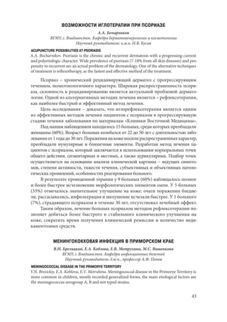 43
ВОЗМОЖНОСТИ ИГЛОТЕРАПИИ ПРИ ПСОРИАЗЕ
А.А. Бочарников
ВГМУ, г. Владивосток. Кафедра дерматовенерологии и косметологии
Научный руководитель: к.м.н. Н.В. Кусая
ACUPUNCTURE POSSIBILITIES AT PSORIASIS
A.A. Bocharnikov. Psoriasis is the chronic and recurrent dermatosis with a progressing current
and polyetiologic character. Wide prevalence of psoriasis (7-10% from all skin diseases) and pro-
pensity to recurrent are an actual problem of the dermatology. One of the alternative techniques
of treatment is reflexotherapy, as the fastest and effective method of the treatment.
Псориаз  – хронический рецидивирующий дерматоз с прогрессирующим
течением, полиэтиологичного характера. Широкая распространенность псори-
аза, склонность к рецидивированию является актуальной проблемой дермато-
логии. Одной из альтернативных методик лечения является – рефлексотерапия,
как наиболее быстрый и эффективный метод лечения.
Цель исследования – доказать, что иглорефлексотерапия является одним
из эффективных методов лечения пациентов с псориазом в прогрессирующую
стадию течения заболевания по материалам «Клиники Восточной Медицины».
Под нашим наблюдением находилось 15 больных, среди которых преобладали
женщины (60%). Возраст больных колебался от 22 до 50 лет с длительностью забо-
леванияот1годадо30лет.Поражениянакоженосилираспространенныххарактер,
преобладали нумулярные и бляшечные элементы. Разработан метод лечения па-
циентов с псориазом, который заключается в использовании корпоральных точек
общего действия, сегментарных и местных, а также аурикулярных. Подбор точек
осуществляется на основании анализа клинической картины – ведущих симпто-
мов, степени активности, тяжести течения, субъективных и объективных патоло-
гических проявлений, особенностях реагирования больного.
В результате проведенной терапии у 9 больных (60%) наблюдалось полное
и более быстрое исчезновение морфологических элементов сыпи. У 5 больных
(33%) отмечалось значительное улучшение на коже: очаги поражения бледне-
ли, рассасывались, инфильтрация и шелушение исчезали быстрее. У 1 больного
(7%), страдающего псориазом в течение 30 лет, отсутствовал лечебный эффект.
Таким образом, лечение больных псориазом методом рефлексотерапии по-
зволяет добиться более быстрого и стабильного клинического улучшения на
коже, сократить время получения клинической ремиссии и количество меди-
каментозных средств.
МЕНИНГОКОККОВАЯ ИНФЕКЦИЯ В ПРИМОРСКОМ КРАЕ
В.Н. Брезицкий, Е.А. Коблова, Е.В. Метрухина, М.С. Вишенкова
ВГМУ, г. Владивосток. Кафедра инфекционных болезней
Научный руководитель: д.м.н., профессор А.Ф. Попов
MENINGOCOCCAL DISEASE IN THE PRIMORYE TERRITORY
V.N. Brezickiy, E.A. Koblova, E.V. Metruhina. Meningococcal disease in the Primorye Territory is
more common in children, mostly recorded generalized forms, the main etiological factors are
the meningococcus serogroup А, B and not typed strains.
Copyright ОАО «ЦКБ «БИБКОМ» & ООО «Aгентство Kнига-Cервис»
 