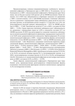 44
Проанализирована клинико-эпидемиологическая особенность менинго-
кокковой инфекции в Приморском крае за 2009–2010 гг. Установлено, что за-
болеваемость в 2009 г. менингококковой инфекцией в Приморском крае была
выше, чем по России в целом (1,66 против 1,45 на 100 000 населения). Также вы-
явлено, что в 2010 году заболеваемость в Приморье снизилась по сравнению
с 2009 г. (соответственно, 1,52 и 1,66/100 000 населения). Снижение заболевае-
мости в сравнении с предыдущим годом наблюдалось среди детей во всех воз-
растных группах, за исключением детей в возрасте 1-2 года (рост на 1,1%), где
регистрировался высокий уровень заболеваемости – 19,51 на 100 000 населе-
ния (в 2009 г. – 17,46). Удельный вес детей до 17 лет в 2010 г. составил 62,1%(в
2009 г. – 71,9%). Среди взрослого населения наблюдался рост заболеваемости
по сравнению с предыдущим годом на 1,23% и показатель составил 0,71 на
100 000 населения. В 2010 году регистрируется снижение показателя заболевае-
мости менингококковой инфекцией по сравнению с предыдущим годом на 8,4%
и на 54,8% ниже среднемноголетнего показателя. Зарегистрировано 29 случаев
менингококковой инфекции, в 100% – генерализованные формы, интенсивный
показатель 1,52 на 100 000 населения (в 2009 г. – 1,61 на 100 000 населения, сред-
немноголетний – 3,36). Выявлялись следующие клинические варианты генера-
лизованной формы менингококковой инфекции: менингококцемия (2009  г.  –
51,6%, 2010 г. – 37,93%), менингит (2009 г. – 29,0%, 2010 г. – 27,59%), сочетанные
формы (2009 г. – 19,4%, 2010 г. – 27,59%). Бактериологическое подтверждение
диагноза уставлено в 2009 г. у 29% больных, а в 2010 г. – у 31,03%. Если среди воз-
будителей Neisseria Meningitidis в 2009 г. преобладали штаммы группы А (33,3%)
и по 22,2% составляли штаммы группы В, С и нетипированные группы, то в
2010 г. регистрировались штаммы группы А, В (11,1% и 22,2%), нетипируемые
(44,4%). Летальность от менингококковой инфекции во всех возрастных катего-
риях за 2009 г. составила 12,5%, за 2010 г. – 13,79%.
Таким образом, менингококковой инфекцией в Приморском крае чаще
болеют дети, преимущественно регистрируются генерализованные формы,
основными этиологическими факторами являются менингококки серогруппы
А, В и нетипируемые штаммы.
ВИРУСНЫЙ ГЕПАТИТ Е В РОССИИ
Е.С. Герасимова
ВГМУ, г. Владивосток. Кафедра инфекционных болезней
Научный руководитель: д.м.н., профессор А.Ф. Попов
VIRAL HEPATITUS E IN RUSSIA
E.S. Gerasimova. Data about spreading viral hepatitus E in Russian Federation and peculiarities
of clinical current are given. It is said about Ability of transition into a chronic form. Ability of
transition into a chronic form.
Гепатит Е (ГЕ) не входит в перечень болезней, подлежащих обязательной
регистрации, учету и статистическому наблюдению в России. Исследования,
проводившиеся в России в 2004 продемонстрировали наличие антител к ГЕ у
лиц, не имеющих в анамнезе фактов пребывания в эндемичных регионах. Было
Copyright ОАО «ЦКБ «БИБКОМ» & ООО «Aгентство Kнига-Cервис»
 