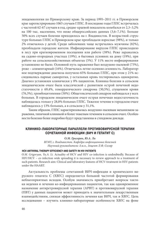 46
эпидемиологии по Приморскому краю. За период 1995–2011 гг. в Приморском
крае зарегистрировано 1065 случаев ГЛПС. В последние годы ГЛПС встречалась
с частотой 62-67 случаев в год, средне-краевой показатель колебался от 2,3–3,2%
на 100 тыс. населения, что ниже общероссийских данных (3,6–7,1%). Больше
50% всех случаев болезни приходилось на г. Владивосток. В возрастной струк-
туре больных ГЛПС в Приморском крае преобладали взрослые (98%), и только
2% отмечалось у детей. Среди заболевших чаще встречались мужчины (82%),
преобладали городские жители. Инфицирование вирусом ГЛПС происходило
в лесу при кратковременном посещении или работе (38%). Реже заражались
на садово-огородных участках (19%), в бытовых условиях на дому (19%), при
работе на сельскохозяйственных объектах (5%). У 11% место инфицирования
установлено не было. Основной путь заражения был воздушно-пылевой (73%),
реже – алиментарный (16%). Отмечалась летне-осенняя сезонность. Лаборатор-
ное подтверждение диагноза получило 65% больных ГЛПС, при этом у 21% ис-
следовались парные сыворотки, у остальных кровь тестировалась однократно.
Диагноз установлен клинически у 8% пациентов. Клиника болезни в сельском
эпидемическом очаге была классической с развитием острой почечной недо-
статочности у 69,4%, геморрагического синдрома (30,5%), сгущением крови
(76,3%), тромбоцитопении (50%). Общетоксический синдром наблюдался у всех
больных. В городском эпидемическом очаге острая почечная недостаточность
наблюдалась только у 28,8% больных ГЛПС. Тяжелое течение в городском очаге
наблюдалось у 13% больных, а в сельском у 31,1%.
Таким образом, ГЛПС характеризовалась воздушно-пылевым механизмом за-
ражения, типичной клиникой и более тяжелым течением в сельском очаге. Особен-
ности болезни более подробно будут представлены в стендовом докладе.
КЛИНИКО-ЛАБОРАТОРНЫЕ ПАРАЛЛЕЛИ ПРОТИВОВИРУСНОЙ ТЕРАПИИ
СОЧЕТАННОЙ ИНФЕКЦИИ (ВИЧ И ГЕПАТИТ С)
О.М. Григорян, Ю.А. Ли
ВГМУ, г. Владивосток. Кафедра инфекционных болезней
Научный руководитель: д.м.н., доцент Л.Ф. Скляр
HCV-ANTIVIRAL THERAPY EFFICIENCY AND SAFETY IN HIV-PATIENTS
O.M. Grigoryan, Yu.A. Li. Actuality of HCV and HIV co-infection is undoubtedly. Because of
HIV/HCV – co infection wide spreading it is necessary to review approach to a treatment of
such patients. Research aim: Clinical and laboratory features of HCV-treatment in HIV-patients
under the HAART.
Актуальность проблемы сочетанной ВИЧ-инфекции и хронического ви-
русного гепатита С (ХВГС) определяется большой частотой формирования
неблагоприятных исходов. Особую значимость приобретают вопросы такти-
ки ведения и лечения ко-инфицированных пациентов, так как одновременное
назначение антиретровирусной терапии (АРВТ) и противовирусной терапии
(ПВТ) у данных пациентов может приводить к значительным лекарственным
взаимодействиям, снижая эффективность лечения как ВИЧ, так и ХВГС. Цель
исследования  – изучить клинико-лабораторные особенности ХВГС на фоне
Copyright ОАО «ЦКБ «БИБКОМ» & ООО «Aгентство Kнига-Cервис»
 