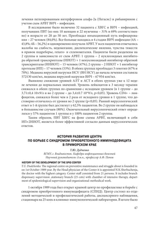 47
лечения пегилированным интерфероном альфа-2а (Пегасис) и рибавирином с
учетом схем АРВТ ВИЧ – инфекции.
В исследование было включено 32 пациента с ХВГС и ВИЧ – инфекцией,
получавших ПВТ (из них 10 женщин и 22 мужчины – 31% и 69% соответствен-
но) в возрасте от 20 до 50 лет. Преобладал инъекционный путь инфицирова-
ния – 27 человек (84,0%). Все больные находись в 4 стадии ВИЧ-инфекции (4А –
43,8%; 4Б – 56,2%) и одновременно получали АРВТ. У всех пациентов отмечались
жалобы на слабость, недомогание, диспепсические явления, чувства тяжести
в правом подреберье, гепато- и спленомегалия. Пациенты были разделены на
2 группы в зависимости от схем АРВТ: 1 группа – 2 нуклеозидных ингибито-
ра обратной транскриптазы (НИОТ) + 1 ненуклиозидный ингибитор обратной
транскриптазы (ННИОТ) – 15 человек (47%); 2 группа – 2 НИОТ + 1 ингибитор
протеазы (ИП) – 17 человек (53%). В обеих группах преобладал 3 генотип (67% и
70%). Медиана вирусной нагрузки HCV (ВН HCV) до начала лечения составила
572130 коп/мл, медиана вирусной нагрузки ВИЧ – 67 954 коп/мл.
Выявлено снижение уровней АЛТ и АСТ в обеих группах уже к 12 неде-
ле лечения до нормальных значений. Уровень лейкоцитов к 3 месяцу терапии
снижался в обеих группах по сравнению с исходным уровнем (в 1 группе – до
3,71±0,4 10×9/л и во 2 группе – до 3,4±0.7 10*9/л, р<0,05). Уровень CD4+ – лим-
фоцитов, снижался более чем в 2 раза от исходного уровня в 1 группе, что до-
стоверно отличалось от уровня во 2 группе (р<0,05). Ранний вирусологический
ответ в 1-й группе был достигнут у 62,5% пациентов. Во 2 группе он наблюдался
в большинстве случаев (80%). Окончательный вирусологический ответ опреде-
лялся у 57% пациентов 1 группы и у 100% пациентов 2 группы.
Таким образом, ПВТ ХВГС на фоне схемы АРВТ, включающей в себя
ИП+2НИОТ, является более эффективной согласно данным вирусологических
ответов.
ИСТОРИЯ РАЗВИТИЯ ЦЕНТРА
ПО БОРЬБЕ С СИНДРОМОМ ПРИОБРЕТЕННОГО ИММУНОДЕФИЦИТА
В ПРИМОРСКОМ КРАЕ
Т.Ю. Дудченко
ВГМУ, г. Владивосток. Кафедра инфекционных болезней
Научный руководитель: д.м.н., профессор А.Ф. Попов
HISTORY OF THE DEVELOPMENT OF THE SPID CENTER
T.U. Dudchenko. The regional centre on preventive maintenance and struggle about is founded in
on 1st October 1989 year. By the Head physician of the Center it is appointed N.K.Sherbachenja,
the doctor with the highest category. Center staff consisted from 21 persons. It includes branch
dispensary supervision ,stationary branch (25 cots) with chamber of intensive therapy, depart-
ment of epidemiological supervision and organizational-methodical work.
1 октября 1989 года был открыт краевой центр по профилактике и борьбе с
синдромом приобретенного иммунодефицита (СПИД). Центр состоял из отде-
лений методической и профилактической работы, диспансерного наблюдения,
стационара на 25 коек и клинико-иммунологической лаборатории. В штате было
Copyright ОАО «ЦКБ «БИБКОМ» & ООО «Aгентство Kнига-Cервис»
 