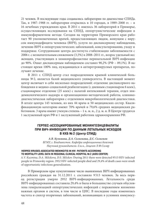 48
21 человек. В последующие годы создавались лаборатории по диагностике СПИДа.
Так, в 1987–1988 гг. лаборатории открылись в 10 городах, в 1989–2000 гг. – в
16 лечебных учреждениях края. В 2011 г. имелось 36 лабораторий в Приморье,
осуществляющих исследования на СПИД, оппортунистические инфекции в
иммуноферментном методе. Сегодня на территории Приморского края рабо-
тает 90 уполномоченных врачей, предоставляющих людям, живущим с виру-
сом иммунодефицита человека (ВИЧ), услуги по диспансерному наблюдению,
лечению ВИЧ и оппортунистических заболеваний, консультированию, уходу и
поддержке. Сотрудниками центра достигнута стабилизация заболеваемости с
2006 г. с незначительным снижением (3,5%) в 2008–2011 гг., возрос удельный вес
женщин, участвующих в химиопрофилактике перинатальной ВИЧ-инфекции
до 90%. Охват диспансерным наблюдением составил 90,2% (РФ – 89,1%). В на-
стоящее время 100% лиц, нуждающихся в антиретровирусных препаратах, по-
лучают лечение.
В 2011 г. СПИД-центр стал подразделением краевой клинической боль-
ницы № 2, является базой медицинского университета. В настоящий момент
центр включает в себя несколько подразделений: отделение диспансерного на-
блюдения и медико-социальной реабилитации (с дневным стационаром 6 коек),
стационарное отделение (25 коек) с палатой интенсивной терапии, отдел эпи-
демиологического надзора и организационно-методической работы, клинико-
диагностическая лаборатория с отделением микробиологической диагностики.
В штате центра 145 человек, из них 44 врача и 50 медицинских сестер. Квали-
фикационную категорию имеют 70% врачей и 79,6% средних медицинских ра-
ботников. 3 врача имеют ученую степень – 1 к. м. н., 2 д. м. н. В Центре трудятся
1 заслуженный врач РФ и 1 заслуженный работник здравоохранения РФ.
ГЕРПЕС-АССОЦИИРОВАННЫЕ МЕНИНГОЭНЦЕФАЛИТЫ
ПРИ ВИЧ-ИНФЕКЦИИ ПО ДАННЫМ ЛЕТАЛЬНЫХ ИСХОДОВ
В ККБ № 2 (Центр СПИД)
А.В. Кузьмина, Д.А. Склизкова, Д.С. Склизков
ВГМУ, г. Владивосток. Кафедра инфекционных болезней
Научный руководитель: д.м.н., доцент Л.Ф.Скляр
HERPES VIRUSES-ASSOCIATED MENINGITIS IN HIV- PATIENTS ACCORDING
TO MORTALITY LEVEL DATA IN REGIONAL CLINICAL HOSPITAL № 2 (AIDS CENTER)
A.V. Kuzmina, D.A. Sklizkova, D.S. Sklizkov. During 2011 there were detected 9513 HIV-infected
people in Primorsky region. 2952 HIV-infected people died and 29,4% of death cases were result
of opportunistic infections generalization.
В Приморском крае кумулятивное число выявленных ВИЧ‑инфицированных
российских граждан на 31.12.2011 г. составило 9 513 человек. За весь пери-
од регистрации умерло 2952 ВИЧ-инфицированных. Летальность среди
ВИЧ‑инфицированных составила 29,4% и была в большинстве случаев обуслов-
лена генерализацией оппортунистических инфекций с поражением жизненно
важных органов и систем, в том числе и ЦНС. В последние годы изменилась
частота и спектр вторичных заболеваний, возникающих в условиях иммуносу-
Copyright ОАО «ЦКБ «БИБКОМ» & ООО «Aгентство Kнига-Cервис»
 