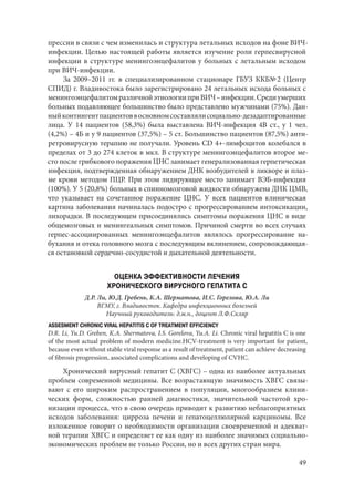 49
прессии в связи с чем изменилась и структура летальных исходов на фоне ВИЧ-
инфекции. Целью настоящей работы является изучение роли герпесвирусной
инфекции в структуре менингоэнцефалитов у больных с летальным исходом
при ВИЧ-инфекции.
За 2009–2011 гг. в специализированном стационаре ГБУЗ ККБ№ 2 (Центр
СПИД) г. Владивостока было зарегистрировано 24 летальных исхода больных с
менингоэнцефалитомразличнойэтиологииприВИЧ –инфекции.Средиумерших
больных подавляющее большинство было представлено мужчинами (75%). Дан-
ныйконтингентпациентоввосновномсоставлялисоциально-дезадаптированные
лица. У 14 пациентов (58,3%) была выставлена ВИЧ‑инфекция 4В ст., у 1 чел.
(4,2%) – 4Б и у 9 пациентов (37,5%) – 5 ст. Большинство пациентов (87,5%) анти-
ретровирусную терапию не получали. Уровень CD 4+‑лимфоцитов колебался в
пределах от 3 до 274 клеток в мкл. В структуре менингоэнцефалитов второе ме-
сто после грибкового поражения ЦНС занимает генерализованная герпетическая
инфекция, подтвержденная обнаружением ДНК возбудителей в ликворе и плаз-
ме крови методом ПЦР. При этом лидирующее место занимает ВЭБ-инфекция
(100%). У 5 (20,8%) больных в спинномозговой жидкости обнаружена ДНК ЦМВ,
что указывает на сочетанное поражение ЦНС. У всех пациентов клиническая
картина заболевания начиналась подостро с прогрессированием интоксикации,
лихорадки. В последующем присоединялись симптомы поражения ЦНС в виде
общемозговых и менингеальных симптомов. Причиной смерти во всех случаях
герпес-ассоциированных менингоэнцефалитов являлось прогрессирование на-
бухания и отека головного мозга с последующим вклинением, сопровождающая-
ся остановкой сердечно-сосудистой и дыхательной деятельности.
ОЦЕНКА ЭФФЕКТИВНОСТИ ЛЕЧЕНИЯ
ХРОНИЧЕСКОГО ВИРУСНОГО ГЕПАТИТА С
Д.Р. Ли, Ю.Д. Гребень, К.А. Шерматова, И.С. Горелова, Ю.А. Ли
ВГМУ, г. Владивосток. Кафедра инфекционных болезней
Научный руководитель: д.м.н., доцент Л.Ф.Скляр
ASSESMENT CHRONIC VIRAL HEPATITIS C OF TREATMENT EFFICIENCY
D.R. Li, Yu.D. Greben, K.A. Shermatova, I.S. Gorelova, Yu.A. Li. Chronic viral hepatitis C is one
of the most actual problem of modern medicine.HCV-treatment is very important for patient,
because even without stable viral response as a result of treatment, patient can achieve decreasing
of fibrosis progression, associated complications and developing of CVHC.
Хронический вирусный гепатит С (ХВГС) – одна из наиболее актуальных
проблем современной медицины. Все возрастающую значимость ХВГС связы-
вают с его широким распространением в популяции, многообразием клини-
ческих форм, сложностью ранней диагностики, значительной частотой хро-
низации процесса, что в свою очередь приводит к развитию неблагоприятных
исходов заболевания: цирроза печени и гепатоцеллюлярной карциномы. Все
изложенное говорит о необходимости организации своевременной и адекват-
ной терапии ХВГС и определяет ее как одну из наиболее значимых социально-
экономических проблем не только России, но и всех других стран мира.
Copyright ОАО «ЦКБ «БИБКОМ» & ООО «Aгентство Kнига-Cервис»
 