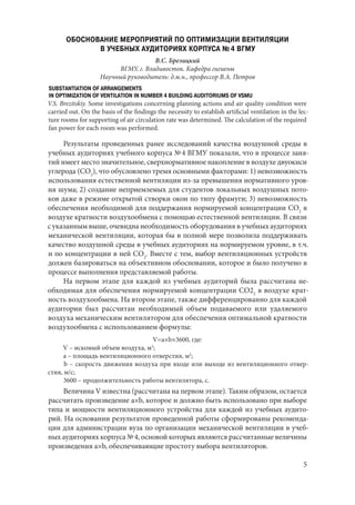 5
ОБОСНОВАНИЕ МЕРОПРИЯТИЙ ПО ОПТИМИЗАЦИИ ВЕНТИЛЯЦИИ
В УЧЕБНЫХ АУДИТОРИЯХ КОРПУСА № 4 ВГМУ
В.С. Брезицкий
ВГМУ, г. Владивосток. Кафедра гигиены
Научный руководитель: д.м.н., профессор В.А. Петров
SUBSTANTIATION OF ARRANGEMENTS
IN OPTIMIZATION OF VENTILATION IN NUMBER 4 BUILDING AUDITORIUMS OF VSMU
V.S. Brezitskiy. Some investigations concerning planning actions and air quality condition were
carried out. On the basis of the findings the necessity to establish artificial ventilation in the lec-
ture rooms for supporting of air circulation rate was determined. The calculation of the required
fan power for each room was performed.
Результаты проведенных ранее исследований качества воздушной среды в
учебных аудиториях учебного корпуса № 4 ВГМУ показали, что в процессе заня-
тий имеет место значительное, сверхнормативное накопление в воздухе двуокиси
углерода (СО2
), что обусловлено тремя основными факторами: 1) невозможность
использования естественной вентиляции из-за превышения нормативного уров-
ня шума; 2) создание неприемлемых для студентов локальных воздушных пото-
ков даже в режиме открытой створки окон по типу фрамуги; 3) невозможность
обеспечения необходимой для поддержания нормируемой концентрации СО2
в
воздухе кратности воздухообмена с помощью естественной вентиляции. В связи
с указанным выше, очевидна необходимость оборудования в учебных аудиториях
механической вентиляции, которая бы в полной мере позволила поддерживать
качество воздушной среды в учебных аудиториях на нормируемом уровне, в т.ч.
и по концентрации в ней СО2
. Вместе с тем, выбор вентиляционных устройств
должен базироваться на объективном обосновании, которое и было получено в
процессе выполнения представляемой работы.
На первом этапе для каждой из учебных аудиторий была рассчитана не-
обходимая для обеспечения нормируемой концентрации СО22
в воздухе крат-
ность воздухообмена. На втором этапе, также дифференцированно для каждой
аудитории был рассчитан необходимый объем подаваемого или удаляемого
воздуха механическим вентилятором для обеспечения оптимальной кратности
воздухообмена с использованием формулы:
V=a×b×3600, где:
V – искомый объем воздуха, м3
;
а – площадь вентиляционного отверстия, м2
;
b – скорость движения воздуха при входе или выходе из вентиляционного отвер-
стия, м/с;
3600 – продолжительность работы вентилятора, с.
Величина V известна (рассчитана на первом этапе). Таким образом, остается
рассчитать произведение a×b, которое и должно быть использовано при выборе
типа и мощности вентиляционного устройства для каждой из учебных аудито-
рий. На основании результатов проведенной работы сформированы рекоменда-
ции для администрации вуза по организации механической вентиляции в учеб-
ных аудиториях корпуса № 4, основой которых являются рассчитанные величины
произведения a×b, обеспечивающие простоту выбора вентиляторов.
Copyright ОАО «ЦКБ «БИБКОМ» & ООО «Aгентство Kнига-Cервис»
 