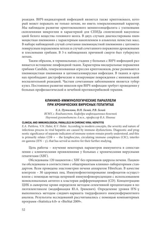 52
реакция. ВИЧ-индикаторной инфекцией является также криптококкоз, кото-
рый может поражать не только легкие, но иметь генерализованный характер.
Мы наблюдали развитие криптококкового менингоэнцефалита с узелковыми
скоплениями микроглии и характерной для СПИДа спонгиозной вакуолиза-
цией белого вещества головного мозга. В двух случаях диагностирована пнев-
моцистная пневмония с характерным накоплением в альвеолах пенистых масс.
В наборе наблюдений случай сочетания пневмоцистной пневмонии с цитомега-
ловирусным поражением легких и случай сочетанного поражения дрожжевыми
и плесневыми грибами. В 3-х наблюдениях причиной смерти был туберкулез
легких.
Таким образом, в терминальных стадиях у больных с ВИЧ-инфекцией раз-
вивается истощение лимфоидной ткани. Характерны висцеральные поражения
грибами Candida, генерализованная агрессия криптококков, реже развиваются
пневмоцистная пневмония и цитомегаловирусная инфекция. В тканях и орга-
нах преобладают дистрофические и лизирующие повреждения с минимальной
воспалительной реакцией. Частым сочетанным заболеванием является тубер-
кулез. Постоянное развитие микозов при ВИЧ-инфекции требует проведения у
больных профилактической и лечебной противогрибковой терапии.
КЛИНИКО-ИММУНОЛОГИЧЕСКИЕ ПАРАЛЛЕЛИ
ПРИ ХРОНИЧЕСКИХ ВИРУСНЫХ ГЕПАТИТАХ
Е.А. Путилова, В.Н. Галай, Р.В. Галай
ВГМУ, г. Владивосток. Кафедра инфекционных болезней
Научный руководитель: д.м.н., профессор В.А. Иванис
CLINICAL AND IMMUNOLOGICAL PARALLELS IN CHRONIC VIRAL HEPATITIS
E.A. Putilova, V.N. Halai, R.V. Halai. According to modern concepts, the severity and nature of
infectious process in viral hepatitis are caused by immune dysfunctions. Diagnostic and prog-
nostic significance of separate indicators of immune system remain poorly understood, and this
is primarily relates CD8 + – the lymphocytes, circulating immune complexes (CIC), interfer-
on‑gamma (IFN – γ), that has served as motive for their further studying.
Цель работы  – изучение некоторых параметров иммунитета в сопостав-
лении с клиническими проявлениями у больных с хроническими вирусными
гепатитами (ХВГ).
Обследованы 120 пациентов с ХВГ без признаков цирроза печени. Пациен-
ты обследованы в соответствии с общепринятым клинико-лабораторным стан-
дартом. Всем проведена эластометрия печени аппаратом FibroScan. В качестве
контроля – 30 здоровых лиц. Иммунофенотипирование лимфоцитов осущест-
вляли с помощью метода непрямой иммунофлюоресценции с использованием
моноклональных антител к кластерам дифференцировки (CD). Концентрацию
ЦИК в сыворотке крови определяли методом селективной преципитации в по-
лиэтиленгликоле (модификация Ю.А. Гриневич). Определение уровня IFN-γ
выполнялось методом сэндвич-варианта твердофазного иммуноферментного
анализа. Результаты исследований рассчитывались с помощью компьютерных
программ «Statistica 6.0» и «BioStat 2009».
Copyright ОАО «ЦКБ «БИБКОМ» & ООО «Aгентство Kнига-Cервис»
 