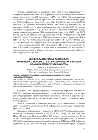 53
В нашем исследовании у пациентов с ХВГ в 5% случаев встречались ауто-
иммунные проявления. При HCV-инфекции частота аутоиммунной патологии
выше, чем при других ХВГ (хи-квадрат=6,180; ν=2; р<0,05). В иммунограммах
пациентов с аутоиммунными проявлениями отмечены самые низкие уров-
ни CD8+лимфоцитов (min=22,9; max=30,2; Me=26,5%; контроль=30±2,6%).
При всех ХВГ отмечено повышение уровня ЦИК (min=150; max=560; Me=236;
контроль=130±25 у.е). По мере повышения плотности печени ХВГ достоверно
снижалось содержание IFN-γ (rS=-0,94, p<0,05). Отмечены корреляции между
относительным содержанием CD8+-лимфоцитов и продукцией IFN-γ при ХВГВ
(rS=0,812; p<0,05); ХВГС (rS=0,914; p<0,05); ХВГ В+С (rS=0,786; p>0,05); ХВГ В+D
(rS=1000; p<0,05). У пациентов с ХВГС выявлены связи между уровнями ЦИК и
IFN-γ (rS=-0,857; p=0,019); вирусной нагрузкой и IFN-γ (rS=-0,857; p=0,019) и меж-
ду содержанием CD8+лимфоцитов и гиперпродукцией ЦИК (rS=-0,85; p=0,019).
Таким образом, при ХВГ CD8+лимфоциты, ЦИК и IFN-γ принимают уча-
стие в реакциях аутоагрессии, и могут быть использованы для выявления ау-
тоиммунной патологии и фиброза печени, а также для мониторинга эффектив-
ности проводимой терапии.
КЛИНИКО-ЛАБОРАТОРНЫЕ ОСОБЕННОСТИ
ХРОНИЧЕСКОГО ВИРУСНОГО ГЕПАТИТА С НА ФОНЕ ВИЧ-ИНФЕКЦИИ
В ЗАВИСИМОСТИ ОТ СТАДИИ ФИБРОЗА
Д.С. Склизков, Д.А. Склизкова, Ю.А. Ли
ВГМУ, г. Владивосток. Кафедра инфекционных болезней
Научный руководитель: д.м.н., доцент Л.Ф. Скляр
CLINICAL- LABORATORY FEATURES OF CHRONIC HCV IN HIV-INFECTION DEPENDING
ON THE STAGE OF FIBROSIS
D.S. Sklizkov, D.A. Sklizkova, Yu.A. Li. Was examined 41 patients coinfected with HIV and HCV.
The patients were on inpatient department RCH№ 2 (AIDS Center) in 2011. Patients were di-
vided into five groups by stage of fibrosis on a scale METAVIR. In each group was defined levels
of transaminases and other biochemical parameters.
Основной путь прогрессирования хронического вирусного гепатита С
(ХВГС) – развитие последовательных стадий фиброза печени, что во мно-
гом предопределяет неблагоприятный жизненный прогноз и короткие сро-
ки актуальной выживаемости данной категории больных, особенно на фоне
ВИЧ‑инфекции.
Цель исследования – выявление клинических и лабораторных особенно-
стей течения ХВГС у пациентов с ВИЧ-инфекцией в зависимости от стадии фи-
броза по METAVIR.
Проведено обследование 41 пациента с ХВГС и ВИЧ-инфекцией, находив-
шихся на стационарном лечении в ГБУЗ ККБ № 2 (Центр СПИД) в 2011  году.
Из них 29 мужчин и 12 женщин (71% и 29% соответственно) в возрасте от 29 до
50 лет, с преимущественно внутривенным путем инфицирования – 36 человек
(87,8%).СредняяпродолжительностьзаболеваниякакХВГС,такиВИЧ‑инфекции
составила – 6,3±1,3 лет. Всего на АРВТ находилось 25 пациентов (61%). Средняя
Copyright ОАО «ЦКБ «БИБКОМ» & ООО «Aгентство Kнига-Cервис»
 
