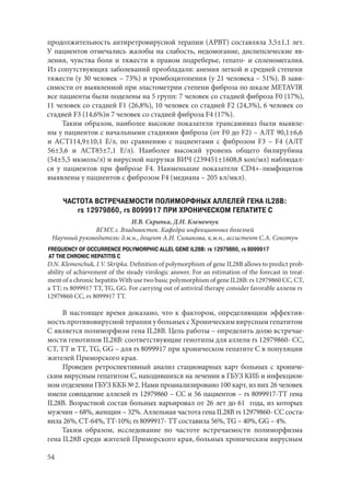 54
продолжительность антиретровирусной терапии (АРВТ) составляла 3,5±1,1 лет.
У пациентов отмечались жалобы на слабость, недомогание, диспепсические яв-
ления, чувства боли и тяжести в правом подреберье, гепато- и спленомегалия.
Из сопутствующих заболеваний преобладали: анемия легкой и средней степени
тяжести (у 30 человек – 73%) и тромбоцитопения (у 21 человека – 51%). В зави-
симости от выявленной при эластометрии степени фиброза по шкале METAVIR
все пациенты были поделены на 5 групп: 7 человек со стадией фиброза F0 (17%),
11 человек со стадией F1 (26,8%), 10 человек со стадией F2 (24,3%), 6 человек со
стадией F3 (14,6%)и 7 человек со стадией фиброза F4 (17%).
Таким образом, наиболее высокие показатели трансаминаз были выявле-
ны у пациентов с начальными стадиями фиброза (от F0 до F2) – АЛТ 90,1±6,6
и АСТ114,9±10,1 Е/л, по сравнению с пациентами с фиброзом F3 – F4 (АЛТ
56±3,6 и АСТ85±7,1 Е/л). Наиболее высокий уровень общего билирубина
(54±5,5 мкмоль/л) и вирусной нагрузки ВИЧ (239451±1608,8 коп/мл) наблюдал-
ся у пациентов при фиброзе F4. Наименьшие показатели CD4+-лимфоцитов
выявлены у пациентов с фиброзом F4 (медиана – 205 кл/мкл).
ЧАСТОТА ВСТРЕЧАЕМОСТИ ПОЛИМОРФНЫХ АЛЛЕЛЕЙ ГЕНА IL28B:
rs 12979860, rs 8099917 ПРИ ХРОНИЧЕСКОМ ГЕПАТИТЕ С
И.В. Скрипка, Д.Н. Клеменчук
ВГМУ, г. Владивосток. Кафедра инфекционных болезней
Научный руководитель: д.м.н., доцент А.И. Симакова, к.м.н., ассистент С.А. Сокотун
FREQUENCY OF OCCURRENCE POLYMORPHIC АLLEL GENE IL28B: rs 12979860, rs 8099917
AT THE CHRONIC HEPATITIS C
D.N. Klemenchuk, I.V. Skripka. Definition of polymorphism of gene IL28B allows to predict prob-
ability of achievement of the steady virologic answer. For an estimation of the forecast in treat-
ment of a chronic hepatitis With use two basic polymorphism of gene IL28B: rs 12979860 CC, СТ,
a TT; rs 8099917 TT, TG, GG. For carrying out of antiviral therapy consider favorable аллели rs
12979860 CC, rs 8099917 TT.
В настоящее время доказано, что к фактором, определяющим эффектив-
ность противовирусной терапии у больных с Хроническим вирусным гепатитом
С является полиморфизм гена IL28B. Цель работы – определить долю встречае-
мости генотипов IL28B: соответствующие генотипы для аллели rs 12979860- CC,
СТ, ТТ и ТТ, TG, GG – для rs 8099917 при хроническом гепатите С в популяции
жителей Приморского края.
Проведен ретроспективный анализ стационарных карт больных с хрониче-
ским вирусным гепатитом С, находившихся на лечении в ГБУЗ КИБ и инфекцион-
ном отделении ГБУЗ ККБ № 2. Нами проанализировано 100 карт, из них 26 человек
имели совпадение аллелей rs 12979860 – CC и 56 пациентов – rs 8099917-ТТ гена
IL28B. Возрастной состав больных варьировал от 26 лет до 61  года, из которых
мужчин – 68%, женщин – 32%. Аллельная частота гена IL28B rs 12979860- CC соста-
вила 26%, СТ-64%, ТТ-10%; rs 8099917- ТТ составила 56%, TG – 40%, GG – 4%.
Таким образом, исследование по частоте встречаемости полиморфизма
гена IL28B среди жителей Приморского края, больных хроническим вирусным
Copyright ОАО «ЦКБ «БИБКОМ» & ООО «Aгентство Kнига-Cервис»
 