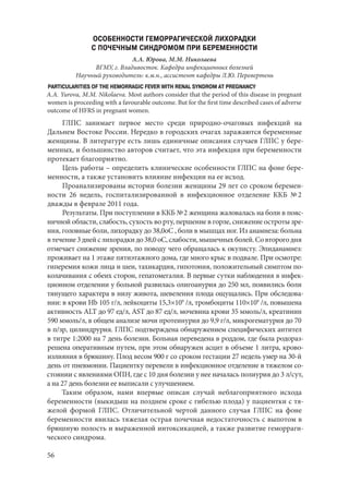 56
ОСОБЕННОСТИ ГЕМОРРАГИЧЕСКОЙ ЛИХОРАДКИ
С ПОЧЕЧНЫМ СИНДРОМОМ ПРИ БЕРЕМЕННОСТИ
А.А. Юрова, М.М. Николаева
ВГМУ, г. Владивосток. Кафедра инфекционных болезней
Научный руководитель: к.м.н., ассистент кафедры Л.Ю. Перевертень
PARTICULARITIES OF THE HEMORRAGIC FEVER WITH RENAL SYNDROM AT PREGNANCY
A.A. Yurova, M.M. Nikolaeva. Most authors consider that the period of this disease in pregnant
women is proceeding with a favourable outcome. But for the first time described cases of adverse
outcome of HFRS in pregnant women.
ГЛПС занимает первое место среди природно-очаговых инфекций на
Дальнем Востоке России. Нередко в городских очагах заражаются беременные
женщины. В литературе есть лишь единичные описания случаев ГЛПС у бере-
менных, и большинство авторов считает, что эта инфекция при беременности
протекает благоприятно.
Цель работы – определить клинические особенности ГЛПС на фоне бере-
менности, а также установить влияние инфекции на ее исход.
Проанализированы истории болезни женщины 29 лет со сроком беремен-
ности 26 недель, госпитализированной в инфекционное отделение ККБ № 2
дважды в феврале 2011 года.
Результаты. При поступлении в ККБ № 2 женщина жаловалась на боли в пояс-
ничной области, слабость, сухость во рту, першение в горле, снижение остроты зре-
ния, головные боли, лихорадку до 38,0оС , боли в мышцах ног. Из анамнеза: больна
втечение3днейслихорадкидо38,0оС,слабости,мышечныхболей.Со второгодня
отмечает снижение зрения, по поводу чего обращалась к окулисту. Эпиданамнез:
проживает на 1 этаже пятиэтажного дома, где много крыс в подвале. При осмотре:
гиперемия кожи лица и шеи, тахикардия, гипотония, положительный симптом по-
колачивания с обеих сторон, гепатомегалия. В первые сутки наблюдения в инфек-
ционном отделении у больной развилась олигоанурия до 250 мл, появились боли
тянущего характера в низу живота, шевеления плода ощущались. При обследова-
нии: в крови Нb 105 г/л, лейкоциты 15,3×109
/л, тромбоциты 110×109
/л, повышена
активность ALT до 97 ед/л, AST до 87 ед/л, мочевина крови 35 ммоль/л, креатинин
590 ммоль/л, в общем анализе мочи протеинурия до 9,9 г/л, микрогематурия до 70
в п/зр, цилиндрурия. ГЛПС подтверждена обнаружением специфических антител
в титре 1:2000 на 7 день болезни. Больная переведена в роддом, где была родораз-
решена оперативным путем, при этом обнаружен асцит в объеме 1 литра, крово-
излияния в брюшину. Плод весом 900 г со сроком гестации 27 недель умер на 30-й
день от пневмонии. Пациентку перевели в инфекционное отделение в тяжелом со-
стоянии с явлениями ОПН, где с 10 дня болезни у нее началась полиурия до 3 л/сут,
а на 27 день болезни ее выписали с улучшением.
Таким образом, нами впервые описан случай неблагоприятного исхода
беременности (выкидыш на позднем сроке с гибелью плода) у пациентки с тя-
желой формой ГЛПС. Отличительной чертой данного случая ГЛПС на фоне
беременности явилась тяжелая острая почечная недостаточность с выпотом в
брюшную полость и выраженной интоксикацией, а также развитие геморраги-
ческого синдрома.
Copyright ОАО «ЦКБ «БИБКОМ» & ООО «Aгентство Kнига-Cервис»
 