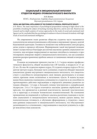 59
СОЦИАЛЬНЫЙ И ЭМОЦИОНАЛЬНЫЙ ИНТЕЛЛЕКТ
СТУДЕНТОВ МЕДИКО-ПРОФИЛАКТИЧЕСКОГО ФАКУЛЬТЕТА
А.О. Белова
ВГМУ, г. Владивосток. Кафедра общепсихологических дисциплин
Научный руководитель: О.Б. Асриян
SOCIAL AND EMOTIONAL INTELLIGENCE OF THE STUDENTS OF MEDICAL-PROPHYLACTIC FACULTY
A.O. Belova. The main importance of psychological preparedness training to high school is the
possibility of making the subject of teaching, learning objectives, and its new role. Based on our
research and in-depth analysis of various approaches to the study of social and emotional intel-
ligence can be concluded that the psychological readiness to learn is formed of students with high
levels of social and emotional intelligence.
На современном этапе развития общества студенты часто оказываются
психологически неподготовленными к обучению и переживают процесс долгой
болезненной адаптации. Готовность позволяет ему мобилизовать свои ресурсы,
делая успехи в процессе обучения. Формирование такой внутренней позиции
может осуществиться благодаря достаточно высокому уровню социального ин-
теллекта, под которым подразумевается высокая способность понимать и про-
гнозировать поведение людей и эмоционального интеллекта, так как успешное
решение распространенных проблем зависит от понимания эмоций и контроля
над ними.
В нашем исследовании приняли участие 1, 2, 3 курсы медико-профилак-
тического факультета, общей численностью 138 человек, в возрасте от 17 до
22 лет. Из них 46 студентов первого курса, 53 студента второго курса и 39 сту-
дентов третьего курса. Большая часть успешных студентов обладает высоким
показателем уровня внутреннего эмоционального интеллекта, что свидетель-
ствует о способности контролировать свои эмоции, распознавать и устанав-
ливать причины своих позитивных и негативных чувств. В нашем исследо-
вании была выявлена взаимосвязь успеваемости студентов и их способности
прогнозировать действия окружающих и определять динамику развития си-
туации общения. 1-й курс в большей степени чувствителен к невербальной
экспрессии. 2-й и 3-й курсы отличаются высоким уровнем вербальной экс-
прессии, что проявляется в ролевой пластичности, высокой чувствительно-
сти к характеру и оттенкам человеческих взаимоотношений. На основании
проведенных исследований и глубокого анализа различных подходов к изуче-
нию социального и эмоционального интеллекта, можно сделать вывод, что
психологическая готовность к обучению сформирована у студентов с высо-
ким уровнем социального и эмоционального интеллекта, что обуславливает
дальновидность в отношениях с окружающими и высокую успешность в сфе-
ре межличностных контактов.
Copyright ОАО «ЦКБ «БИБКОМ» & ООО «Aгентство Kнига-Cервис»
 