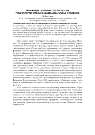 6
ОРГАНИЗАЦИЯ ГИГИЕНИЧЕСКОГО ВОСПИТАНИЯ
УЧАЩИХСЯ ПРАВОСЛАВНЫХ ОБЩЕОБРАЗОВАТЕЛЬНЫХ УЧРЕЖДЕНИЙ
Е.Я. Брусенина
ВГМУ, г. Владивосток. Кафедра гигиенических специальностей ФПК и ППС
Научный руководитель: ассистент Ю.В. Титова
ORGANIZATION OF HYGIENIC EDUCATION FOR PUPILS OF ORTHODOX EDUCATIONAL INSTITUTIONS
E.Y. Brusenina, J.V. Titova. In academic A.A.Baranov’s opinion (1989), «the school gradually
turns from the factor protecting children’s health to the factor destroying it». Among the most
aggressive for pupil’s health factors of educational process it is necessary to name big educational
load, intensification of training, and also deficiency of time for mastering all the educational
information. The purpose of our research is to create the program on hygienic training for pupils
in orthodox educational institutions.
За последние 5 лет отмечен рост заболеваемости детей в возрасте до 14 лет
на 21,7%, подростков – на 24%. По мнению акад. А. А. Баранова (1989 г.), «школа
постепенно превращается из фактора, охраняющего здоровье детей, в фактор,
разрушающий его». Среди наиболее агрессивных для здоровья школьников
факторов учебного процесса следует назвать большую образовательную нагруз-
ку, интенсификацию обучения, а также дефицит времени для усвоения учебной
информации. Как следствие этого, 75% учащихся страдают гиподинамией, вы-
раженное утомление к концу дня и недели отмечается у 40–55% человек, у 60%
регистрируется изменение артериального давления, у 80% выявляются невро-
зоподобные реакции. Указанное требует комплексного повышенного внима-
ния к условиям жизни, особенностям питания, объему учебной и физической
нагрузки детей и подростков, адекватного отношения к бюджету времени для
полноценного отдыха и сна, которое можно обеспечить созданием программ по
гигиеническому воспитанию детей. Происходящее расширениевлияния церкви
и религии на сознание и поведение населения привело к внедрению ее в обра-
зовательный процесс. По данным Русской Православной Церкви в Российской
Федерации функционируют более 1 000 православных образовательных учреж-
дений, в которых обучаются около 70 тысяч детей и подростков в возрасте от 7
до 18 лет.
Цель нашего исследования – создать программу по гигиеническому обуче-
нию учащихся православных образовательных учреждениях. Для реализации
поставленной цели выполнены следующие задачи: проведено анкетирование
учащихся по вопросам организации учебной аудиторной и внеаудиторной
деятельности детей, распределения бюджета времени, режима питания и их
досуговой деятельности; разработана программа гигиенического воспита-
ния учеников различных возрастных групп православных образовательных
учреждений.
Copyright ОАО «ЦКБ «БИБКОМ» & ООО «Aгентство Kнига-Cервис»
 