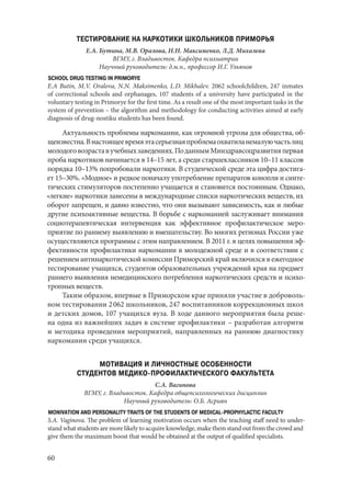 60
ТЕСТИРОВАНИЕ НА НАРКОТИКИ ШКОЛЬНИКОВ ПРИМОРЬЯ
Е.А. Бутина, М.В. Оралова, Н.Н. Максименко, Л.Д. Михалева
ВГМУ, г. Владивосток. Кафедра психиатрии
Научный руководитель: д.м.н., профессор И.Г. Ульянов
SCHOOL DRUG TESTING IN PRIMORYE
E.A Butin, M.V. Oralova, N.N. Maksimenko, L.D. Mikhalev. 2062 schoolchildren, 247 inmates
of correctional schools and orphanages, 107 students of a university have participated in the
voluntary testing in Primorye for the first time. As a result one of the most important tasks in the
system of prevention – the algorithm and methodology for conducting activities aimed at early
diagnosis of drug-nostiku students has been found.
Актуальность проблемы наркомании, как огромной угрозы для общества, об-
щеизвестна.Внастоящеевремяэтасерьезнаяпроблемаохватиланемалуючастьлиц
молодоговозраставучебныхзаведениях.ПоданнымМинздравсоцразвитияпервая
проба наркотиков начинается в 14–15 лет, а среди старшеклассников 10–11 классов
порядка 10–13% попробовали наркотики. В студенческой среде эта цифра достига-
ет 15–30%. «Модное» и редкое поначалу употребление препаратов конопли и синте-
тических стимуляторов постепенно учащается и становится постоянным. Однако,
«легкие» наркотики занесены в международные списки наркотических веществ, их
оборот запрещен, и давно известно, что они вызывают зависимость, как и любые
другие психоактивные вещества. В борьбе с наркоманией заслуживает внимания
социотерапевтическая интервенция как эффективное профилактическое меро-
приятие по раннему выявлению и вмешательству. Во многих регионах России уже
осуществляются программы с этим направлением. В 2011 г. в целях повышения эф-
фективности профилактики наркомании в молодежной среде и в соответствии с
решением антинаркотической комиссии Приморский край включился в ежегодное
тестирование учащихся, студентов образовательных учреждений края на предмет
раннего выявления немедицинского потребления наркотических средств и психо-
тропных веществ.
Таким образом, впервые в Приморском крае приняли участие в доброволь-
ном тестировании 2 062 школьников, 247 воспитанников коррекционных школ
и детских домов, 107 учащихся вуза. В ходе данного мероприятия была реше-
на одна из важнейших задач в системе профилактики – разработан алгоритм
и методика проведения мероприятий, направленных на раннюю диагностику
наркомании среди учащихся.
МОТИВАЦИЯ И ЛИЧНОСТНЫЕ ОСОБЕННОСТИ
СТУДЕНТОВ МЕДИКО-ПРОФИЛАКТИЧЕСКОГО ФАКУЛЬТЕТА
С.А. Вагинова
ВГМУ, г. Владивосток. Кафедра общепсихологических дисциплин
Научный руководитель: О.Б. Асриян
MONIVATION AND PERSONALITY TRAITS OF THE STUDENTS OF MEDICAL-PROPHYLACTIC FACULTY
S.A. Vaginova. The problem of learning motivation occurs when the teaching staff need to under-
stand what students are more likely to acquire knowledge, make them stand out from the crowd and
give them the maximum boost that would be obtained at the output of qualified specialists.
Copyright ОАО «ЦКБ «БИБКОМ» & ООО «Aгентство Kнига-Cервис»
 