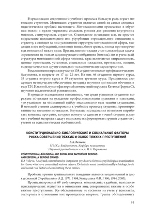 61
В организации современного учебного процесса большую роль играет мо-
тивация студентов. Мотивация студентов является одной из самых сложных
педагогических проблем настоящего. Мотивационными процессами в обуче-
нии можно и нужно управлять: создавать условия для развития внутренних
мотивов, стимулировать студентов. Становление мотивации есть не простое
возрастание положительного или усугубление отрицательного отношения к
студенту, а стоящее за ним усложнение структуры мотивационной сферы, вхо-
дящих в нее побуждений, появление новых, более зрелых, иногда противоречи-
вых отношений между ними. При анализе мотивации стоит сложнейшая задача
определения не только доминирующего побудителя (мотива), но и учета всей
структуры мотивационной сферы человека, куда включаются направленность,
ценные ориентации, установки, социальные ожидания, притязания, эмоции,
волевые качества и другие социально-психологические характеристики.
Висследованиипринялиучастие138студентовмедико-профилактического
факультета, в возрасте от 17 до 22 лет. Из них 46 студентов первого курса,
53  студента второго курса и 39 студентов третьего курса. Применялось сле-
дующее методическое обеспечение: методика изучения мотивации обучения в
вузе Т.И. Ильиной, мультифакторный личностный опросник Кеттела (форма С),
изучение академической успеваемости.
В процессе исследования выяснилось, что среди успешных студентов вы-
ражена мотивация на овладение профессиональными знаниями и навыками,
что указывает на осознанный выбор медицинского вуза такими студентами.
В меньшей степени адаптированы к учебному процессу студенты, ориентиро-
ванные на внешнюю мотивацию. Результаты исследования позволяют вырабо-
тать комплекс программ, которые помогут студентам в лучшей степени усваи-
вать учебный материал и дадут возможность сформировать группы студентов с
учетом их психологических особенностей.
КОНСТИТУЦИОНАЛЬНО-БИОЛОГИЧЕСКИЕ И СОЦИАЛЬНЫЕ ФАКТОРЫ
РИСКА СОВЕРШЕНИЯ ТЯЖКИХ И ОСОБО ТЯЖКИХ ПРЕСТУПЛЕНИЙ
Е.А. Велиева
ВГМУ, г. Владивосток. Кафедра психиатрии
Научный руководитель: к.м.н. И.А. Пермякова
CONSTITUTIONAL-BIOLOGICAL AND SOCIAL RISK FACTORS OF SERIOUS
AND ESPECIALLY SERIOUS CRIMES
E.A Velieva. Analyzed comprehensive outpatient psychiatric forensic psychological examination
for those who have committed serious crimes. Definitely some constitutionally-e biologichesik
and social risk factors of committing these crimes.
Проблема причин криминального поведения является неоднозначной и дис-
куссионной (Зурабашвили А.Д. 1971, 1984; Кондратьев Ф.В., 1986, 1994, 2005).
Проанализированы 69 амбулаторных комплексных судебных психолого-
психиатрических экспертиз в отношении лиц, совершивших тяжкие и особо
тяжкие преступления. Все обследованные не состояли на учете у психиатра,
экспертиза в отношении них проводилась впервые. Группа обследованных
Copyright ОАО «ЦКБ «БИБКОМ» & ООО «Aгентство Kнига-Cервис»
 