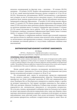 62
оказалось неоднородной по фактору пола – мужчины  – 59 человек (85,5%),
женщины – 10 человек (14,5%). Возраст обследованных находился в диапазоне
14–56 лет, самой многочисленной оказалась группа в возрасте от 14 до 20 лет
(65,2%). Большинство обследованных (88,9%) воспитывалось в дисгармонич-
ных условиях, из них 45 человек росли в неполных семьях, у 16 обследованных
родители были лишены родительских прав. Группа обследуемых оказалась не-
однородной по фактору образования – 8 человек (11,6%) имели высшее образо-
вание, 15 человек (21,7%) имели среднее профессиональное образование, 40 че-
ловек (57,9%) получили лишь начальное среднее образование и 6 человек (8,6%)
не окончили среднюю школу. К моменту совершения преступления 15 человек
(21,7%) имели постоянное место работы, 78,3% лиц трудоустроены не были.
Устойчивые семейные отношения (официальный брак) имели лишь 6 человек
(8,6%), 11 человек (15,9%) утратили контакт с близкими.
Таким образом, к совершению наиболее тяжких преступлений, направлен-
ных против личности, наиболее склонны лица мужского пола, молодого возрас-
та, воспитанных в дисгармоничных условиях, с низким уровнем образования и
не имеющих постоянной работы и с отсутствием стабильных семейных взаи-
моотношений.
ВНУТРИЛИЧНОСТНЫЙ КОНФЛИКТ И ИНТЕРНЕТ-ЗАВИСИМОСТЬ
Е.О. Волох
ВГУЭС, г. Владивосток. Кафедра философии и психологии
Научный руководитель: старший преподаватель М.О. Ягупова
INTRAPERSONAL CONFLICT AND INTERNET ADDICTION
E.O. Volokh. This article contains information about the nature of intrapersonal conflict and In-
ternet addiction. Significance of this article is to examine its materials for psychology students,
as well as medical students in the study of Internet addiction and the problems of intrapersonal
conflict. The problem of Internet addiction is topical at the moment of our society and so requires
due consideration of the causes of addiction, consequences, and components.
Целью данной работы являлось исследование внутриличностного кон-
фликта и интернет-зависимости. В качестве объекта исследования выступала
группа пользователей интернет в возрасте от 20 до 25 лет.
На сегодняшний день, одним из центральных процессов современной
России является переход к информационному обществу. Компьютеризация
приобретает все более глобальные масштабы. В 1994 году американский пси-
холог Кимберли Янг из Питсбургского университета подняла вопрос о пробле-
ме интернет-зависимости. Сам термин «интернет-зависимость» был введен в
1996 году доктором Айвеном Голдбергом. В общем виде интернет зависимость
определяется как «нехимическая зависимость от пользования интернетом».
По сути дела, человек, проводящий в киберпространстве большую часть време-
ни может преследовать абсолютно нормальные цели, такие как общение, поиск
партнера, выполнение домашних заданий с помощью сетей интернет, но оценка
окружающими таких действий может быть резко негативной. Благодаря чему,
расстановка приоритетов, особенно в подростковом возрасте, может быть по-
Copyright ОАО «ЦКБ «БИБКОМ» & ООО «Aгентство Kнига-Cервис»
 
