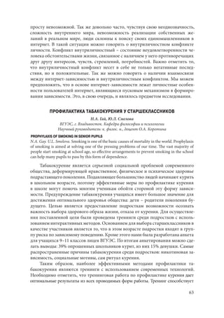 63
просту невозможной. Так же довольно часто, чувствуя свою неоднозначность,
сложность внутреннего мира, невозможность реализации собственных же-
ланий в реальном мире, люди склонны к поиску своих единомышленников в
интернет. В такой ситуации можно говорить о внутриличностном конфликте
личности. Конфликт внутриличностный – состояние неудовлетворенности че-
ловека обстоятельствами жизни, связанное с наличием у него противоречащих
друг другу интересов, чувств, стремлений, потребностей. Важно отметить то,
что внутриличностный конфликт несет в себе не только негативные послед-
ствия, но и положительные. Так же можно говорить о наличии взаимосвязи
между интернет-зависимостью и внутриличностным конфликтом. Мы можем
предположить, что в основе интернет-зависимости лежат личностные особен-
ности пользователей интернет, являющиеся пусковым механизмом в формиро-
вании зависимости. Это, в свою очередь, и являлось предметом исследования.
ПРОФИЛАКТИКА ТАБАКОКУРЕНИЯ У СТАРШЕКЛАССНИКОВ
Н.А. Гай, Ю.Л. Смелова
ВГУЭС, г. Владивосток. Кафедра философии и психологии
Научный руководитель: к. филос. н., доцент О.А. Коротина
PROPHYLAXIS OF SMOKING IN SENIOR PUPILS
N.A. Gay. U.L. Smelova. Smoking is one of the basic causes of mortality in the world. Prophylaxis
of smoking is aimed at solving one of the pressing problems of our time. The vast majority of
people start smoking at school age, so effective arrangements to prevent smoking in the school
can help many pupils to pass by this form of dependence.
Табакокурение является серьезной социальной проблемой современного
общества, деформирующей нравственное, физическое и психическое здоровье
подрастающего поколения. Подавляющее большинство людей начинают курить
в школьном возрасте, поэтому эффективные меры по профилактике курения
в школе могут помочь многим ученикам обойти стороной эту форму зависи-
мости. Предупреждение табакокурения учащихся имеет большое значение для
достижения оптимального здоровья общества: дети – родители поколения бу-
дущего. Целью является предоставление подросткам возможности осознать
важность выбора здорового образа жизни, отказа от курения. Для осуществле-
ния поставленной цели были проведены тренинги среди подростков с исполь-
зованием интерактивных методов. Основанием для выбора старшеклассников в
качестве участников является то, что в этом возрасте подростки входят в груп-
пу риска по зависимому поведению. Кроме этого нами была разработана анкета
для учащихся 9–11 классов лицея ВГУЭС. По итогам анкетирования можно сде-
лать выводы: 39% опрошенных школьников курит, из них 15% девушки. Самые
распространенные причины табакокурения среди подростков: никотиновая за-
висимость, социальные мотивы, сам ритуал курения.
Таким образом, наиболее эффективными методами профилактики та-
бакокурения являются тренинги с использованием современных технологий.
Необходимо отметить, что тренинговая работа по профилактике курения дает
оптимальные результаты из всех проводимых форм работы. Тренинг способствует
Copyright ОАО «ЦКБ «БИБКОМ» & ООО «Aгентство Kнига-Cервис»
 