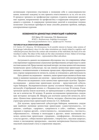 64
активизации стремления участников к познанию себя и самосовершенство-
вания, позволяет каждому из них принять ответственность за то, кто он есть.
В процессе тренинга по профилактике курения студенты выполняют различ-
ные задания, направленные на профилактику и коррекцию поведения, приво-
дящего к курению. А содержание тренинговых занятий и освоенные техники
позволяют участникам приобрести иные способы решения проблем, выборы,
альтернативные курению.
ОСОБЕННОСТИ ЦЕННОСТНЫХ ОРИЕНТАЦИЙ У БАЙКЕРОВ
Е.В. Герец, Е.В. Алексеева, Т.Б. Кривоносова
ВГМУ, г. Владивосток. Кафедра психиатрии
Научный руководитель: д.м.н., профессор И.Г. Ульянов
FEATURES OF VALUE ORIENTATIONS AMONG BIKERS
E.V. Gerets, E.V. Alexeeva, T.B. Krivonosova. Is of scientific interest in human value systems of
local groups (subcultures), since it is the value orientations are closely related to cognitive and
volitional processes that form the content side orientation of the individual, the basis of its rela-
tionship to reality. The object of the study are the value orientations of men. Subject of investiga-
tion – the value orientations of men – representatives biker subculture.
Актуальность данного исследования обусловлена тем, что современное обще-
ствопереживаеткардинальныесоциальныепреобразования,которыеведутксмене
системыценностей.Представляютнаучныйинтерессистемыценностейлокальных
человеческих групп (субкультур), так как именно ценностные ориентации тесно
связаны с познавательными и волевыми процессами, образующими содержатель-
ную сторону направленности личности, основу ее отношения к действительности.
Цель данного исследования – выявить, какие ориентации являются более важ-
ными и наименее важными для мужчин – представителей субкультуры байкеров.
Объектом исследования стали ценностные ориентации мужчин. Предмет
исследования – ценностные ориентации мужчин – представителей субкуль-
туры байкеров. Экспериментальную группу составили байкеры, состоящие в
мотоклубе «Серебряный легион» в г. Владивостоке в составе 30 человек. В кон-
трольную группу вошли мужчины, не принадлежащие к субкультуре байкеров
так же в количестве 30 человек. В данном исследовании применялись следую-
щие методики: методика Ш. Шварца для изучения ценностей личности, мето-
дика «Ценностные ориентации» М. Рокича, методика «Диагностика реальной
структуры ценностных ориентаций личности» С.С. Бубновой.
Для мужчин, представителей субкультуры байкеров, выявились следую-
щие наиболее значимые ценностные ориентации: «самостоятельность», «ге-
донизм», «свобода», «здоровье», «уверенность в себе», «любовь», «наличие
хороших и верных друзей», «ответственность», «независимость», «честность»,
«образованность», «помощь и милосердие к другим», менее значимыми ока-
зались ценностные ориентации: «традиции», «конформизм», «безопасность»,
«счастье других», «общественное признание», «творчество», «высокие запросы»,
«поиск и наслаждение прекрасным», «высокое материальное благосостояние»,
«высокий социальный статус и управление людьми».
Copyright ОАО «ЦКБ «БИБКОМ» & ООО «Aгентство Kнига-Cервис»
 