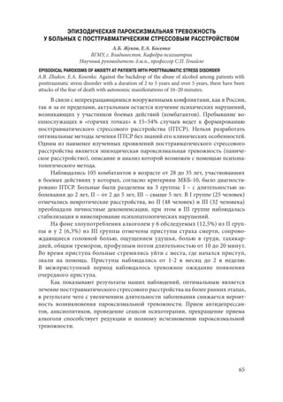 65
ЭПИЗОДИЧЕСКАЯ ПАРОКСИЗМАЛЬНАЯ ТРЕВОЖНОСТЬ
У БОЛЬНЫХ С ПОСТТРАВМАТИЧЕСКИМ СТРЕССОВЫМ РАССТРОЙСТВОМ
А.Б. Жуков, Е.А. Косенко
ВГМУ, г. Владивосток. Кафедра психиатрии
Научный руководитель: д.м.н., профессор С.П. Генайло
EPISODICAL PAROXISMS OF ANXIETY AT PATIENTS WITH POSTTRAUMATIC STRESS DISORDER
A.B. Zhukov, E.A. Kosenko. Against the backdrop of the abuse of alcohol among patients with
posttraumatic stress disorder with a duration of 2 to 5 years and over 5 years, there have been
attacks of the fear of death with autonomic manifestations of 10–20 minutes.
В связи с непрекращающимися вооруженными конфликтами, как в России,
так и за ее пределами, актуальным остается изучение психических нарушений,
возникающих у участников боевых действий (комбатантов). Пребывание во-
еннослужащих в «горячих точках» в 15–54% случаев ведет к формированию
посттравматического стрессового расстройства (ПТСР). Нельзя разработать
оптимальные методы лечения ПТСР без знаний его клинических особенностей.
Одним из наименее изученных проявлений посттравматического стрессового
расстройства является эпизодическая пароксизмальная тревожность (паниче-
ское расстройство), описание и анализ которой возможен с помощью психопа-
тологического метода.
Наблюдались 105 комбатантов в возрасте от 28 до 35 лет, участвовавших
в боевых действиях у которых, согласно критериям МКБ-10, было диагности-
ровано ПТСР. Больные были разделены на 3 группы: I – с длительностью за-
болевания до 2 лет, II – от 2 до 5 лет, III – свыше 5 лет. В I группе (25 человек)
отмечались невротические расстройства, во II (48 человек) и III (32 человека)
преобладали личностные декомпенсации, при этом в III группе наблюдалась
стабилизация и нивелирование психопатологических нарушений.
На фоне злоупотребления алкоголем у 6 обследуемых (12,5%) из II груп-
пы и у 2 (6,3%) из III группы отмечены приступы страха смерти, сопрово-
ждающиеся головной болью, ощущением удушья, болью в груди, тахикар-
дией, общим тремором, профузным потом длительностью от 10 до 20 минут.
Во время приступа больные стремились уйти с места, где начался приступ,
звали на помощь. Приступы наблюдались от 1-2 в месяц до 2 в неделю.
В  межприступный период наблюдалось тревожное ожидание появления
очередного приступа.
Как показывают результаты наших наблюдений, оптимальным является
лечение посттравматического стрессового расстройства на более ранних этапах,
в результате чего с увеличением длительности заболевания снижается вероят-
ность возникновения пароксизмальной тревожности. Прием антидепрессан-
тов, анксиолитиков, проведение сеансов психотерапии, прекращение приема
алкоголя способствует редукции и полному исчезновению пароксизмальной
тревожности.
Copyright ОАО «ЦКБ «БИБКОМ» & ООО «Aгентство Kнига-Cервис»
 