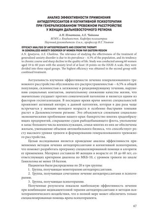 67
АНАЛИЗ ЭФФЕКТИВНОСТИ ПРИМЕНЕНИЯ
АНТИДЕПРЕССАНТОВ И КОГНИТИВНОЙ ПСИХОТЕРАПИИ
ПРИ ГЕНЕРАЛИЗОВАННОМ ТРЕВОЖНОМ РАССТРОЙСТВЕ
У ЖЕНЩИН ДАЛЬНЕВОСТОЧНОГО РЕГИОНА
А.Н. Игнатьева, А.Е. Чайкина
ВГМУ, г. Владивосток. Кафедра психиатрии
Научный руководитель: д.м.н., профессор И.Г. Ульянов
EFFICACY ANALYSIS OF ANTIDEPRESSANTS AND COGNITIVE THERAPY
IN GENERALIZED ANXIETY DISORDER OF WOMEN FROM FAR EASTERN REGION
A.N. Ignatyeva, A.E. Chaikina. The relevance of studying the effectiveness of the treatment of
generalized anxiety disorder is due to its prevalence – 6.5% of the population, and its tendency
to chronic course and sharp decline in the quality of life. Study was conducted among 60 women
aged 18 to 60 years with the anxiety level of at least 18 points on the HAM-A scale, they were
divided into three equal groups. The highest efficiency was obtained in the second group with
combined treatment.
Актуальность изучения эффективности лечения генерализованного тре-
вожного расстройства обусловлена его распространенностью – 6,5% в общей
популяции, склонностью к затяжному и рецидивирующему течению, наруше-
нию социальных контактов, значительному снижению качества жизни, что
значительно ухудшает прогноз соматической патологии и является одним из
факторов госпитализации. В последнее время врачи многих специальностей
проявляют активный интерес к данной патологии, которая в два раза чаще
встречается у женщин молодого возраста и особенно быстрыми темпами
растет в Дальневосточном регионе. Это объясняется сложными социально-
экономическими проблемами нашего края: банкротство многих градообразу-
ющих предприятий, сокращение судов рыбодобывающего флота, увольнение
в запас большого числа военнослужащих, семьи многих из них не обеспечены
жильем, уменьшение объемов автомобильного бизнеса, что способствует ро-
сту высокого уровня тревоги и формированию генерализованного тревожно-
го расстройства.
Целью исследования является проведение анализа эффективности при-
меняемых методов лечения антидепрессантами и когнитивной психотерапии,
что поможет разработать программу специализированной помощи и алгоритм
ее применения. Материал составили 60 женщин в возрасте от 18 до 60 лет, со-
ответствующих критериям диагноза по МКБ-10, с уровнем тревоги по шкале
Гамильтона не менее 18 баллов.
Пациентки были распределены по 20 в три группы:
1.  Группа, получающая монотерапию антидепрессантами.
2.  Группа, получающая сочетанное лечение антидепрессантами и психоте-
рапию.
3.  Группа, получающая психотерапию.
Полученные результаты показали наибольшую эффективность лечения
при комбинации медикаментозной терапии антидепрессантами и методов пси-
хотерапевтического воздействия, что в полной мере может обеспечить только
специализированная помощь врача психотерапевта.
Copyright ОАО «ЦКБ «БИБКОМ» & ООО «Aгентство Kнига-Cервис»
 