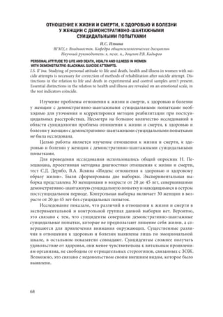 68
ОТНОШЕНИЕ К ЖИЗНИ И СМЕРТИ, К ЗДОРОВЬЮ И БОЛЕЗНИ
У ЖЕНЩИН С ДЕМОНСТРАТИВНО-ШАНТАЖНЫМИ
СУИЦИДАЛЬНЫМИ ПОПЫТКАМИ
И.С. Ильина
ВГМУ, г. Владивосток. Кафедра общепсихологических дисциплин
Научный руководитель: к. псих. н., доцент Р.В. Кадыров
PERSONAL ATTITUDE TO LIFE AND DEATH, HEALTH AND ILLNESS IN WOMEN
WITH DEMONSTRATIVE-BLACKMAIL SUICIDE ATTEMPTS.
I.S. Il`ina. Studying of personal attitude to life and death, health and illness in women with sui-
cide attempts is necessary for correction of methods of rehabilitation after suicide attempt. Dis-
tinctions in the relation to life and death in experimental and control samples aren't present.
Essential distinctions in the relation to health and illness are revealed on an emotional scale, in
the rest indicators coincide.
Изучение проблемы отношения к жизни и смерти, к здоровью и болезни
у женщин с демонстративно-шантажными суицидальными попытками необ-
ходимо для уточнения и корректировки методов реабилитации при постсуи-
цидальных расстройствах. Несмотря на большое количество исследований в
области суицидологии проблема отношения к жизни и смерти, к здоровью и
болезни у женщин с демонстративно-шантажными суицидальными попытками
не была исследована.
Целью работы является изучение отношения к жизни и смерти, к здо-
ровью и болезни у женщин с демонстративно-шантажными суицидальными
попытками.
Для проведения исследования использовались общий опросник Н.  Пе-
зешкиана, проективная методика диагностики отношения к жизни и смерти,
тест С.Д. Дерябо, В.А. Ясвина «Индекс отношения к здоровью и здоровому
образу жизни». Были сформированы две выборки. Экспериментальная вы-
борка представлена 30 женщинами в возрасте от 20 до 45 лет, совершившими
демонстративно-шантажную суицидальную попытку и находящимися в остром
постсуицидальном периоде. Контрольная выборка включает 30 женщин в воз-
расте от 20 до 45 лет без суицидальных попыток.
Исследование показало, что различий в отношении к жизни и смерти в
экспериментальной и контрольной группах данной выборки нет. Вероятно,
это связано с тем, что суициденты совершали демонстративно-шантажные
суицидальные попытки, которые не предполагают лишение себя жизни, а со-
вершаются для привлечения внимания окружающих. Существенные разли-
чия в отношении к здоровью и болезни выявлены лишь по эмоциональной
шкале, в остальном показатели совпадают. Суицидентам сложнее получать
удовольствие от здоровья, они менее чувствительны к витальным проявлени-
ям организма, не свободны от отрицательных стереотипов, связанных с ЗОЖ.
Возможно, это связано с недовольством своим внешним видом, которое было
выявлено.
Copyright ОАО «ЦКБ «БИБКОМ» & ООО «Aгентство Kнига-Cервис»
 