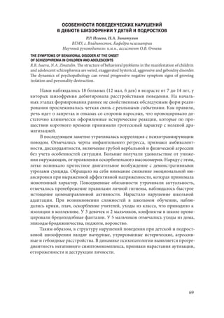 69
ОСОБЕННОСТИ ПОВЕДЕНЧЕСКИХ НАРУШЕНИЙ
В ДЕБЮТЕ ШИЗОФРЕНИИ У ДЕТЕЙ И ПОДРОСТКОВ
Р.Р. Исаева, Н.А. Зинатулин
ВГМУ, г. Владивосток. Кафедра психиатрии
Научный руководитель: к.м.н., ассистент О.В. Очнева
THE SYMPTOMS OF BEHAVIORAL DISODER AT THE ONSET
OF SCHIZOPHRENIA IN CHILDREN AND ADOLESCENTS
R.R. Isaeva, N.A. Zinatulin. The structure of behavioral problems in the manifestation of children
and adolescent schizophrenia are weird, exaggerated hysterical, aggressive and geboidny disorder.
The dynamics of psychopathology can reveal progressive negative symptom signs of growing
isolation and personality destruction.
Нами наблюдались 18 больных (12 мал, 6 дев) в возрасте от 7 до 14 лет, у
которых шизофрения дебютировала расстройствами поведения. На началь-
ных этапах формирования раннее не свойственных обследуемым форм реаги-
рования прослеживалась четкая связь с реальными событиями. Как правило,
речь идет о запретах и отказах со стороны взрослых, что провоцировало до-
статочно клинически оформленные истерические реакции, которые по про-
шествии короткого времени принимали гротескный характер с нелепой дра-
матизацией.
В последующем заметно утрачивалась корреляция с психотравмирующим
поводом. Отмечались черты инфантильного регресса, признаки амбивалент-
ности, дискордантности, включение грубой вербальной и физической агрессии
без учета особенностей ситуации. Больные получали удовольствие от униже-
ния окружающих, от проявления оскорбительного высокомерия. Наряду с этим,
легко возникало протестное двигательное возбуждение с демонстративными
угрозами суицида. Обращало на себя внимание снижение эмоциональной ню-
ансировки при выраженной аффективной напряженности, которая принимала
монотонный характер. Повседневные обязанности утрачивали актуальность,
отмечалось пренебрежение правилами личной гигиены, наблюдалось быстрое
истощение целенаправленной активности. Нарастало нарушение школьной
адаптации. При возникновении сложностей в школьном обучении, наблю-
дались крики, плач, оскорбление учителей, уходы из класса, что приводило к
изоляции в коллективе. У 3 девочек и 2 мальчиков, конфликты в школе прово-
цировали бредоподобные фантазии. У 5 мальчиков отмечались уходы из дома,
эпизоды бродяжничества, поджоги, воровство.
Таким образом, в структуру нарушений поведения при детской и подрост-
ковой шизофрении входят вычурные, утрированные истерические, агрессив-
ные и гебоидные расстройства. В динамике психопатологии выявляется прогре-
диентность негативного симптомокомплекса, признаки нарастания аутизации,
отгороженности и деструкции личности.
Copyright ОАО «ЦКБ «БИБКОМ» & ООО «Aгентство Kнига-Cервис»
 