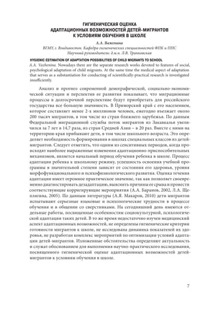 7
ГИГИЕНИЧЕСКАЯ ОЦЕНКА
АДАПТАЦИОННЫХ ВОЗМОЖНОСТЕЙ ДЕТЕЙ-МИГРАНТОВ
К УСЛОВИЯМ ОБУЧЕНИЯ В ШКОЛЕ
А.А. Важенина
ВГМУ, г. Владивосток. Кафедра гигиенических специальностей ФПК и ППС
Научный руководитель: д.м.н. Л.В. Транковская
HYGIENIC ESTIMATION OF ADAPTATION POSSIBILITIES OF CHILD MIGRANTS TO SCHOOL
A.A. Vazhenina. Nowadays there are the separate research works devoted to features of social,
psychological adaptation of child migrants. At the same time the medical aspect of adaptation
that serves as a substantiation for conducting of scientifically-practical research is investigated
insufficiently.
Анализ и прогноз современной демографической, социально-экономи-
ческой ситуации и перспектив ее развития показывает, что миграционные
процессы в долгосрочной перспективе будут приобретать для российского
государства все большую значимость. В Приморский край с его населением,
которое составляет менее 2-х миллионов человек, ежегодно въезжает около
200 тысяч мигрантов, в том числе из стран ближнего зарубежья. По данным
Федеральной миграционной службы поток мигрантов из Закавказья увели-
чился за 7 лет в 14,7 раза, из стран Средней Азии – в 20 раз. Вместе с ними на
территорию края прибывают дети, в том числе школьного возраста. Это опре-
деляет необходимость формирования в школах специальных классов из детей-
мигрантов. Следует отметить, что одним из сенситивных периодов, когда про-
исходят наиболее выраженные изменения адаптационно-приспособительных
механизмов, является начальный период обучения ребенка в школе. Процесс
адаптации ребенка к школьному режиму, успешность освоения учебной про-
граммы в значительной степени зависят от состояния его здоровья, уровня
морфофункционального и психофизиологического развития. Оценка течения
адаптации имеет огромное практическое значение, так как позволяет своевре-
менно диагностировать дезадаптацию, выяснить причины ее срыва и провести
соответствующие корригирующие мероприятия (А.А. Баранов, 2002, Л.А. Ще-
плягина, 2005). По данным литературы (А.Я. Макаров, 2010) дети мигрантов
испытывают серьезные языковые и психологические трудности в процессе
обучения и в общении со сверстниками. На сегодняшний день имеются от-
дельные работы, посвященные особенностям социокультурной, психологиче-
ской адаптации таких детей. В то же время недостаточно изучен медицинский
аспект адаптационных возможностей, не определены гигиенические критерии
готовности мигрантов к школе, не исследована динамика показателей их здо-
ровья, не разработан комплекс мероприятий по оптимизации условий адапта-
ции детей-мигрантов. Изложенные обстоятельства определяют актуальность
и служат обоснованием для выполнения научно-практического исследования,
посвященного гигиенической оценке адаптационных возможностей детей-
мигрантов к условиям обучения в школе.
Copyright ОАО «ЦКБ «БИБКОМ» & ООО «Aгентство Kнига-Cервис»
 