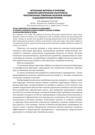 70
АКТУАЛЬНЫЕ ВОПРОСЫ В ПРОБЛЕМЕ
РАЗВИТИЯ НЕВРОТИЧЕСКИХ РАССТРОЙСТВ,
ОБУСЛОВЛЕННЫХ СЕМЕЙНЫМ НАСИЛИЕМ ЖЕНЩИН
В ДАЛЬНЕВОСТОЧНОМ РЕГИОНЕ
Р.А. Катанаев, С.Н. Голуб
ВГМУ, г. Владивосток. Кафедра психиатрии
Научный руководитель: д.м.н., профессор И.Г. Ульянов
ACTUAL QUESTIONS IN THE PROBLEM OF DEVELOPMENT
OF NEUROTIC DISORDERS CAUSED BY DOMESTIC VIOLENCE OF WOMEN
IN FAR-EASTERN REGION OF RUSSIA
R.A. Katanaev, S.N. Golub. The analysis of common and specific regional factors, which cause
domestic violence of women, was conducted; as well as possible resources for preventing of do-
mestic violence of women were specified. Screening questionnaire form was developed which
allows detecting the domestic violence in the family on the early stages. The positive influence
of conducted research, aimed for preventing neurotic disorders caused by domestic violence of
women, was shown.
Известно, что насилие женщин в семье является сильным психоэмоцио-
нальным стрессовым фактором, вызывающим развитие невротических рас-
стройств у женщин, существенно ухудшающих качество их жизни. Поэтому
возникают методологические, практические проблемы, направленные на выяв-
ление фактов насилия, их превенцию и разработку эффективных методов лече-
ния невротических расстройств, обусловленных семейным насилием.
Цели исследования:
1) выявление общих, присущих любому государству или региону факторов,
и специфических факторов, характерных для конкретного региона, приводя-
щих к семейному насилию женщин;
2) анализ возможностей разработки превентивных мероприятий с целью
предотвращения развития невротических расстройств у женщин, возникших
вследствие семейного насилия.
Библиографический анализ проблемы насилия женщин со стороны семей-
ного партнера, позволил сделать вывод о наиболее характерных общих и осо-
бенных факторах, воздействующих на женщин в процессе этого насилия. Для
ранней оперативной диагностики наличия признаков семейного насилия нами
была разработана скрининговая анкета. Для выявления характерных особен-
ностей этого явления методом случайной выборки было проведено анкетирова-
ние женщин в возрасте 18–60 лет, проживающих в Дальневосточном регионе и
находящихся в официальных или гражданских отношениях. На основе анализа
психического состояния женщин, испытавших насилие со стороны семейно-
го партнера, были выявлены клинические варианты и уровень невротических
расстройств у этих женщин. Знание особенностей факторов, вызывающих на-
силие в семье, и раннее обнаружение элементов насилия позволяет повысить
эффективность превентивных мероприятий и психотерапии невротических
расстройств у женщин при семейном насилии.
Copyright ОАО «ЦКБ «БИБКОМ» & ООО «Aгентство Kнига-Cервис»
 