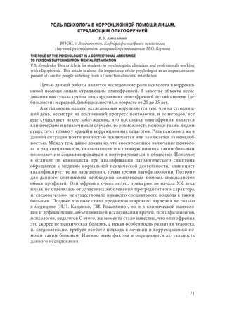 71
РОЛЬ ПСИХОЛОГА В КОРРЕКЦИОННОЙ ПОМОЩИ ЛИЦАМ,
СТРАДАЮЩИМ ОЛИГОФРЕНИЕЙ
В.Б. Коваленко
ВГУЭС, г. Владивосток. Кафедра философии и психологии
Научный руководитель: старший преподаватель М.О. Ягупова
THE ROLE OF THE PSYCHOLOGIST IN A CORRECTIONAL ASSISTANCE
TO PERSONS SUFFERING FROM MENTAL RETARDATION
V.B. Kovalenko. This article is for students to psychologists, clinicians and professionals working
with oligophrenic. This article is about the importance of the psychologist as an important com-
ponent of care for people suffering from a correctional mental retardation.
Целью данной работы является исследование роли психолога в коррекци-
онной помощи лицам, страдающим олигофренией. В качестве объекта иссле-
дования выступала группа лиц страдающих олигофренией легкой степени (де-
бильности) и средней, (имбецильности), в возрасте от 20 до 35 лет.
Актуальность нашего исследования определяется тем, что на сегодняш-
ний день, несмотря на постоянный прогресс психологии, и ее методов, все
еще существует некое заблуждение, что поскольку олигофрения является
клиническим и неизлечимым случаем, то возможность помощи таким людям
существует только у врачей и коррекционных педагогов. Роль психолога же в
данной ситуации почти полностью исключается или занижается за ненадоб-
ностью. Между тем, давно доказано, что своевременное включение психоло-
га в ряд специалистов, оказывающих постоянную помощь таким больным
позволяет им социализироваться и интегрироваться в общество. Психолог,
в отличие от клинициста при квалификации патологического симптома
обращается к моделям нормальной психической деятельности, клиницист
квалифицирует те же нарушения с точки зрения патофизиологии. Поэтому
для данного контингента необходима комплексная помощь специалистов
обоих профилей. Олигофрения очень долго, примерно до начала ХХ века
никак не отделялась от душевных заболеваний прогредиентного характера,
и, следовательно, не существовало никакого специального подхода к таким
больным. Позднее это поле стало предметом широкого изучения не только
в медицине (И.П. Кащенко, Г.И. Россолимо), но и в клинической психоло-
гии и дефектологии, объединившей исследования врачей, психофизиологов,
психологов, педагогов С этого, же момента стало известно, что олигофрения
это скорее не психическая болезнь, а некая особенность развития человека,
и, следовательно, требует особого подхода в лечении и коррекционной по-
мощи таким больным. Именно этим фактом и определяется актуальность
данного исследования.
Copyright ОАО «ЦКБ «БИБКОМ» & ООО «Aгентство Kнига-Cервис»
 