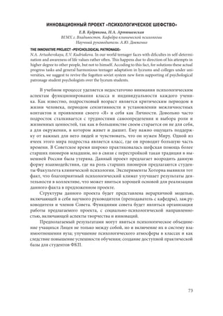 73
ИННОВАЦИОННЫЙ ПРОЕКТ «ПСИХОЛОГИЧЕСКОЕ ШЕФСТВО»
Е.В. Кудрякова, Н.А. Артюшевская
ВГМУ, г. Владивосток. Кафедра клинической психологии
Научный руководитель: А.Ю. Довженко
THE INNOVATIVE PROJECT «PSYCHOLOGICAL PATRONAGE»
N.A. Artushevskaya, E.V. Kudriakova. In our world teenager faces with dificultes in self-determi-
nation and awareness of life values rather often. This happens due to direction of his attempts in
higher degree to other people, but not to himself. Accoding to this fact, for solutions these actual
progress tasks and general harmonious teenager adaptation in lyceums and colleges under uni-
versities, we suggest to revive the fogotten soviet system new form supporting of psychological
patronage student psychologists over the lyceum students.
В учебном процессе уделяется недостаточно внимания психологическим
аспектам функционирования класса и индивидуальности каждого учени-
ка. Как известно, подростковый возраст является критическим периодом в
жизни человека, периодом сензитивности в установлении межличностных
контактов и проявлении своего «Я» и себя как Личности. Довольно часто
подросток сталкивается с трудностями самоопределения и выбора роли и
жизненных ценностей, так как в большинстве своем старается он не для себя,
а для окружения, в котором живет и дышит. Ему важно ощущать поддерж-
ку от важных для него людей и чувствовать, что он нужен Миру. Одной из
ячеек этого мира подростка является класс, где он проводит большую часть
времени. В Советское время широко практиковалась шефская помощь более
старших пионеров младшим, но в связи с перестройкой такая традиция в ны-
нешней России была утеряна. Данный проект предлагает возродить данную
форму взаимодействия, где на роль старших пионеров предлагаются студен-
ты Факультета клинической психологии. Эксперименты Хоторна выявили тот
факт, что благоприятный психологический климат улучшает результаты дея-
тельности в коллективе, что может явиться хорошей основой для реализации
данного факта в предложенном проекте.
Структуры данного проекта будет представлена иерархичной моделью,
включающей в себя научного руководителя (преподаватель с кафедры), зам.ру-
ководителя и членов Совета. Функциями совета будет являться организация
работы предлагаемого проекта, с социально-психологической направленно-
стью, включающей аспекты творчества и инноваций.
Предполагаемый результатами могут явиться психологическое объедине-
ние учащихся Лицея не только между собой, но и включение их в систему вза-
имоотношения вуза; улучшение психологического атмосферы в классах и как
следствие повышение успешности обучения; создание доступной практической
базы для студентов ФКП.
Copyright ОАО «ЦКБ «БИБКОМ» & ООО «Aгентство Kнига-Cервис»
 