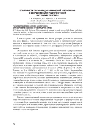 74
ОСОБЕННОСТИ ПРЕМОРБИДА ПАРАНОИДНОЙ ШИЗОФРЕНИИ
С ДЕПРЕССИВНЫМИ РАССТРОЙСТВАМИ
В СТРУКТУРЕ ПРИСТУПА
А.В. Назаренко, О.С. Борисова, С.И. Шишкина
ВГМУ, г. Владивосток. Кафедра психиатрии
Научный руководитель: д.м.н., профессор С.П. Генайло
FEATURES PREMORBIDE PARANOID SCHIZOPHRENIA
WITH DEPRESSIVE DISORDERS IN THE STRUCTURE ATTACK
A.V. Nazarenko, O.S. Borisova. The presence of residual organic premorbide brain pathology
causes the tendency to form regressive forms of adaptive behavior, and defines an earlier mani-
festation of schizophrenia.
В психиатрической практике нет более распространенного диагноза,
чем шизофрения. Использование статистического и патопсихологического
методов в изучении взаимодействия генетических и средовых факторов в
этиологии шизофрении дает возможность дифференцированной оценки их
вклада.
Обследовано 108 больных параноидной шизофренией с депрессивными
расстройствами в структуре приступов. Больные были разделены на группы
в зависимости от возраста, в котором наблюдалась манифестная депрессия.
I группа (20 человек) с дебютом психоза в 18–20 лет, II (39 человек) – в 21–25 лет,
III (32 человек) – в 26–30 лет, IV (17 человек) – 31–36 лет. Были исследованы
особенности «почвы»: тяжелые роды, пре- и постнатальные вредности, при-
обретенные в детстве «органические» заболевания. Резидульная органическая
патология головного мозга выявлена у 6 человек (30%) в I группе, у 8 (20,5%)
больных во II, у 5 (15,6%) – в III и у 3 (17,6%) – в IV, при Р<0,01. В преморбид-
ном периоде обследуемые характеризовались, как тревожные, нерешительные,
неуверенные в себе, подверженные сомнениям, мнительные, склонные к фор-
мированию навязчивостей, излишне переживающие неприятности, связанные
со своеобразными психогенными воздействиями, не представляющими собой
психотравм в обычном понимании этого слова. Обнаруживалась склонность
к ретенции описанных состояний, что, очевидно, можно объяснить особенно-
стями «почвы». Больные преувеличивали значимость неприятных для них об-
стоятельств, представляли возможность возникновения предстоящей стрессо-
генной ситуации, что сопровождалось неврастеническими жалобами, тревогой,
расстройствами сна.
Результаты исследований позволяют предположить, что наличие в премор-
биде органической патологии обусловливает тенденции к формированию ре-
грессивных форм приспособительного поведения, что снижает толерантность
к психосоциальным воздействиям, провоцирует формирование депрессивных
расстройств с инициацией эндогенного процесса и определяет более раннюю
манифестацию шизофрении.
Copyright ОАО «ЦКБ «БИБКОМ» & ООО «Aгентство Kнига-Cервис»
 