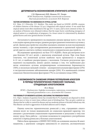 75
ДЕТЕРМЕНАНТЫ ВОЗНИКНОВЕНИЯ АТИПИЧНОГО АУТИЗМА
С.В. Перковский, В.Ю. Мешков, Р.С. Токарь
ВГМУ, Владивосток. Кафедра клинической психологии
Научный руководитель: ассистент М.В. Яворская
FACTORS DETERMINING THE EMERGENCE OF ATYPICAL AUTISM
R.S. Tokar, S.V. Pirkovskiy, V.U. Meshkov. This study was based on GOOSE «KDPB» examine
of children histories of the disease (52 pcs.) diagnosed with atypical autism. It was noted that
atypical autism most often manifested at the age of 6–11 years, and is most common in boys. In
an analysis of histories were obtained evidence that the major factor contributing emergence of
atypical autism is a complication of pregnancy. In a lesser extent it is determined by akushero-
genital factors and extra-genital diseases of mother.
Актуальность проведенного исследования связана прежде всего с тем, что
в последнее время резко возрос уровень распространения атипичного аутизма у
детей. Данное расстройство способно оказывать влияние на всю последующую
жизнь человека, а при своевременном распознавании и адекватной терапии у
детей удается смягчить глубину психических и поведенческих расстройств.
Исследование проводилось на базе ГУЗ «КДПБ», были рассмотрены исто-
рии болезни (52 шт.) детей, с диагнозом атипичный аутизм. При этом было
отмечено, что атипичный аутизм наиболее часто проявляется в возрасте
6–11  лет, и наиболее распространен у мальчиков. Согласно результатам про-
веденного исследования, можно сделать выводы о том, что наибольшее раз-
витие атипичного аутизма детерминировано осложнениями беременности
(36%), в несколько меньшей степени – акушерогенитальными факторами (23%)
и экстрагенитальными заболеваниями матери (24%). И в наименьшей степени
социально-биологическими факторами (7%) и состоянием плода (10%).
О ВОЗМОЖНОСТИ СНИЖЕНИЯ УРОВНЯ ПОТРЕБЛЕНИЯ АЛКОГОЛЯ
В ПЕРИОД ТЕРАПЕВТИЧЕСКИХ РЕМИССИЙ У БОЛЬНЫХ,
СТРАДАЮЩИХ АЛКОГОЛИЗМОМ
Н.А. Попов
ВГМУ, г. Владивосток. Кафедра психиатрии, наркологии, психотерапии
Научный руководитель: к.м.н., ассистент В.В. Самович
THE POSSIBILITY OF MODERATE ALCCOHOL USE DURING THE REMISSION PERIOD
N.A. Popov. Analysis of question forms has revealed that 8,7% of patients are disposed to drink
alcohol once or twice or more times without onset of drinking bout. This can give a patient an
illusion that he is able to control his disease and use moderate potions of alcohol without any risk.
This illusion can lead to aggravation of alcohol addicton and to relapse.
Оценка качества терапевтических ремиссий у лиц, страдающих алкого-
лизмом носит не только медицинский, но социально-правовой характер, что
связанно с различными социальными ограничениями и допусками к тому или
иному труду. Цель работы – изучение возможности умеренного употребления
алкоголя в период ремиссии у больных алкоголизмом.
Работа была проведена в ОННП ГБУЗ КНД, на основании анализа 46 анкет
пациентов, с диагнозом «синдром зависимости от алкоголя, систематическое
Copyright ОАО «ЦКБ «БИБКОМ» & ООО «Aгентство Kнига-Cервис»
 