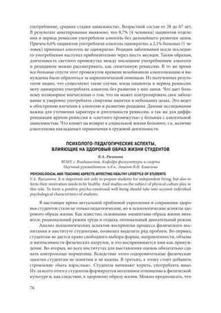 76
употребление, средняя стадия зависимости». Возрастной состав от 28 до 67 лет.
В результате анкетирования выявлено, что 8,7% (4 человека) пациентов отделе-
ния в период ремиссии употребляли алкоголь без дальнейшего развития запоя.
Причем 6,6% пациентов употребляли алкоголь однократно, а 2,1% больных (1 че-
ловек) принимал алкоголь не однократно. Рецидив заболевания после последне-
го употребления наступал приблизительно через шесть месяцев. Таким образом,
длительность светлого промежутка между последним употреблением алкоголя
и рецидивом можно рассматривать, как спонтанную ремиссию. В то же время
все больные спустя этот промежуток времени возобновили алкоголизацию и вы-
нуждены были обратиться за наркологической помощью. Из полученных резуль-
татов видно, что существуют такие случаи, когда пациенты в период ремиссии
могу однократно употреблять алкоголь без развития у них запоя. Что дает боль-
ному иллюзорное впечатление о том, что он может контролировать свое заболе-
вание и умеренно употреблять спиртные напитки в небольших дозах. Это ведет
к обострению влечения к алкоголю и развитию рецидива. Данные исследования
важны для уточнения характера и длительности ремиссии, а так же для диффе-
ренциации врачом ремиссии и «светлого промежутка» у больных с алкогольной
зависимостью. Что влияет на возврат к социальной жизни больного, т.к. наличие
алкоголизма накладывает ограничения в трудовой деятельности.
ПСИХОЛОГО-ПЕДАГОГИЧЕСКИЕ АСПЕКТЫ,
ВЛИЯЮЩИЕ НА ЗДОРОВЫЙ ОБРАЗ ЖИЗНИ СТУДЕНТОВ
В.А. Рязанова
ВГМУ, г. Владивосток. Кафедра физкультуры и спорта
Научный руководитель: к.б.н., доцент В.И. Ковалева
PSYCHOLOGICAL AND TEACHING ASPECTS AFFECTING HEALTHY LIFESTYLE OF STUDENTS
V.A. Ryazanova. It is important not only to prepare students for independent living, but also to
form their motivation needs to be healthy. And studies on the subject of physical culture play in
this role. To form a positive psycho-emotional well-being should take into account individual
psychological characteristics of students.
В настоящее время актуальной проблемой укрепления и сохранения здоро-
вья студентов стали не только педагогические, но и психологические аспекты здо-
рового образа жизни. Как известно, основными элементами образа жизни явля-
ются: рациональный режим труда и отдыха, оптимальный двигательный режим.
Анализ психологических аспектов восприятия процесса физического вос-
питания в институте студентами, позволил выделить ряд проблем. Во-первых,
студентам не дается право свободного выбора формы, направленности, объема
и интенсивности физических нагрузок, и это воспринимается ими как принуж-
дение. Во-вторых, во всех институтах для выставления оценок обязательно сда-
вать контрольные нормативы. Вследствие этого оздоровительные физические
занятия студентам не понятны и не важны. В-третьих, к этому стоит добавить
стремление «быть взрослым». Студенты начинают курить, употреблять вино.
Из-за всего этого у студентов формируется негативное отношение к физической
культуре и, как следствие, к здоровому образу жизни. Можно предполагать, что
Copyright ОАО «ЦКБ «БИБКОМ» & ООО «Aгентство Kнига-Cервис»
 