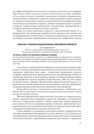 77
для эффективной работы по привитию у студентов стремления вести здоровый
образ жизни следует создавать психолого-педагогические условия, важнейши-
ми из которых являются следующие: максимально учитывать индивидуально-
психологические особенности студентов и базовый уровень знаний по предме-
ту; добиться оптимального психолого-педагогического взаимодействия между
участниками педагогического процесса, изменяя последовательность изучения
материала; педагогическим руководством способствовать формированию у
студентов активной мотивации в культуре здоровья.
Важно не только подготовить студентов к самостоятельной жизни, но и
сформировать у них мотивацию потребности быть здоровым. Мы полагаем, что
для формирования положительного психолого-эмоционального самочувствия,
необходимо учитывать индивидуально-психологические особенности студента.
ГЕШТАЛЬТ-ТЕРАПИЯ НАРЦИССИЧЕСКИХ РАСТРОЙСТВ ЛИЧНОСТИ
А.К. Самойличенко
ВГУЭС, г. Владивосток. Кафедра философии и психологии
Научный руководитель: Старший преподаватель Ж.Г. Стародуб
THE GESTALT THERAPY OF A NARCISSISTIC PERSONALITY DISORDER
A.K. Samoylichenko. Nowadays narcissistic personality disorders are taking form of an epidemic.
Narcissistic personalities are not able to apply their phenomenology either to understand them-
selves or to make contacts with other individuals. The main goal of the therapy is to teach a client
to do that.
Актуальность данной проблемы определяется увеличением количества обра-
щений за помощью с проблемами нарциссического регистра. Если в начале XX века
типичными пациентами были люди с истерической организацией личности
(З. Фрейд), середина XX века характеризовалась как «шизоидный мир» (Р. Мэй), то
современные психологи и психотерапевты говорят, что именно проблемы нарцис-
сизма приобретают характер эпидемии (Н.Мак-Вильямс, 1998). Из этого следует,
что именно знания о природе и феноменологии нарциссических расстройств и те-
рапевтической помощи нарциссически организованным личностям приобретают
особенную значимость при подготовке психологов и психотерапевтов.
Целью работы является теоретическое ознакомление с проблемами, осо-
бенностями и стратегиями психотерапии нарциссических расстройств лично-
сти в русле гештальт подхода.
Причины формирования нарциссического расстройства: нарциссическая
травма; нарциссическое расширение; недостаток поддержки и аутентичного
контакта в подростковом возрасте. Главные задачи при терапии нарциссиче-
ского клиента состоят в: устранении разрывов в контакте с действительностью;
сопровождении на пути познания болезненных, но реальных граней self; заботе
и поддержке в обнаружении и развитии истинного self.
Стадии терапии: 1) установление аутентичного контакта с терапевтом; 2) экс-
пликация имплицитных переживаний (стыд, вина, зависть и т.д.); 3) научение кли-
ента обращению к собственной феноменологии и самостоятельному установлению
аутентичного контакта с окружающими людьми (по типу контакта с терапевтом).
Copyright ОАО «ЦКБ «БИБКОМ» & ООО «Aгентство Kнига-Cервис»
 