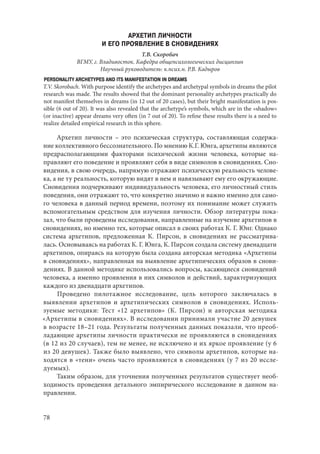78
АРХЕТИП ЛИЧНОСТИ
И ЕГО ПРОЯВЛЕНИЕ В СНОВИДЕНИЯХ
Т.В. Скоробач
ВГМУ, г. Владивосток. Кафедра общепсихологических дисциплин
Научный руководитель: к.псих.н. Р.В. Кадыров
PERSONALITY ARCHETYPES AND ITS MANIFESTATION IN DREAMS
T.V. Skorobach. With purpose identify the archetypes and archetypal symbols in dreams the pilot
research was made. The results showed that the dominant personality archetypes practically do
not manifest themselves in dreams (in 12 out of 20 cases), but their bright manifestation is pos-
sible (6 out of 20). It was also revealed that the archetype’s symbols, which are in the «shadow»
(or inactive) appear dreams very often (in 7 out of 20). To refine these results there is a need to
realize detailed empirical research in this sphere.
Архетип личности – это психическая структура, составляющая содержа-
ние коллективного бессознательного. По мнению К.Г. Юнга, архетипы являются
предрасполагающими факторами психической жизни человека, которые на-
правляют его поведение и проявляют себя в виде символов в сновидениях. Сно-
видения, в свою очередь, напрямую отражают психическую реальность челове-
ка, а не ту реальность, которую видят в нем и навязывают ему его окружающие.
Сновидения подчеркивают индивидуальность человека, его личностный стиль
поведения, они отражают то, что конкретно значимо и важно именно для само-
го человека в данный период времени, поэтому их понимание может служить
вспомогательным средством для изучения личности. Обзор литературы пока-
зал, что были проведены исследования, направленные на изучение архетипов в
сновидениях, но именно тех, которые описал в своих работах К. Г. Юнг. Однако
система архетипов, предложенная К.  Пирсон, в сновидениях не рассматрива-
лась. Основываясь на работах К. Г. Юнга, К. Пирсон создала систему двенадцати
архетипов, опираясь на которую была создана авторская методика «Архетипы
в сновидениях», направленная на выявление архетипических образов в снови-
дениях. В данной методике использовались вопросы, касающиеся сновидений
человека, а именно проявления в них символов и действий, характеризующих
каждого из двенадцати архетипов.
Проведено пилотажное исследование, цель которого заключалась в
выявлении архетипов и архетипических символов в сновидениях. Исполь-
зуемые методики: Тест «12 архетипов» (К. Пирсон) и авторская методика
«Архетипы в сновидениях». В исследовании принимали участие 20 девушек
в возрасте 18–21 года. Результаты полученных данных показали, что преоб-
ладающие архетипы личности практически не проявляются в сновидениях
(в 12 из 20 случаев), тем не менее, не исключено и их яркое проявление (у 6
из 20 девушек). Также было выявлено, что символы архетипов, которые на-
ходятся в «тени» очень часто проявляются в сновидениях (у 7 из 20 иссле-
дуемых).
Таким образом, для уточнения полученных результатов существует необ-
ходимость проведения детального эмпирического исследование в данном на-
правлении.
Copyright ОАО «ЦКБ «БИБКОМ» & ООО «Aгентство Kнига-Cервис»
 