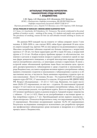 79
АКТУАЛЬНЫЕ ПРОБЛЕМЫ НАРКОЛОГИИ:
ТАБАКОКУРЕНИЕ СРЕДИ МОЛОДЕЖИ
Г. ВЛАДИВОСТОКА
С.Ю. Таран, А.И. Иванченко, М.П. Желамкова, Н.И. Тремасова
ВГМУ, г. Владивосток. Кафедра психиатрии, ВФ ДВ ЮИ МВД России
Кафедра специальных дисциплин МБОУ СОШ № 13
Научные руководители: к.м.н., доцент Т.Л. Волгина, к.м.н. О.П. Бурлака, О.Ю. Ботнарь
ACTUAL PROBLEMS OF NARCOLOGY: SMOKING AMONG VLADIVOSTOK YOUTH
S.Y. Taran, A.I. Ivanchenko, M.P. Jelamkova, N.I. Tremasova. The article is dedicated to the actual
problem of modern society – smoking of the young. 131 students and pupils were questioned.
The prevalence of smoking, reasons for first use and attitudes towards smoking in society are
revealed.
По данным ВОЗ каждый год на планете от табака умирают около 3 млн
человек. К 2020–2030 гг., как считает ВОЗ, табак будет причиной 10 млн случа-
ев смерти каждый год, причем 70% из них придется на развивающиеся страны.
Массовое потребление табачных изделий все больше смещается с возрастной
группы в 17–18 лет, что было характерно для 80-х годов XX века, к возрастной
группе в 12–14 лет. Особую остроту проблеме предает то обстоятельство, что
именно в детском и подростковом возрасте курение становится одной из пер-
вых форм девиантного поведения, к которой впоследствии нередко присоеди-
няется употребление алкоголя, а в некоторых случаях и наркотиков. В связи с
остротой выше обозначенной проблемы нами была поставлена цель: просле-
дить распространенность табакокурения в среде студентов и школьников го-
рода Владивостока, составить иерархию мотивов первого употребления табака,
выявить отношение студентов и школьников к табакокурению в целом и в об-
щественных местах, в частности. Были анонимно опрошены студенты трех ву-
зов и школьники – Всего 131 человек. Из них – 76 студентов ВГМУ, 19 студентов
первого курса ВГУЭС, 17 школьника 9-х классов, 19 курсантов ВФ ДВЮИ МВД
РФ. Возраст обследованных – 15–22 (+/- 0,5) года. Выявлено, что курят посто-
янно 20,6% (27) опрошенных, из них все – студенты. Из школьников (средний
возраст 15 лет) никто не указал на регулярное употребление табака, тем не ме-
нее, 5 школьников указали, что пробовали курить. Всего из опрошенных 26,7%
(35 человек) пробовали курить в разном возрасте. Средний возраст знакомства
с табаком – 12 лет (+/-0,5). Один из не употребляющих в настоящее время та-
бак попробовал курить в 7 лет. Преобладающий мотив первого знакомства –
«было интересно». Относятся безразлично к тому, что окружающие курят 26,7%
(3  опрошенных). Негативно воспринимают курение 34,3% (45  опрошенных).
Результаты исследования планируется использовать для разработки програм-
мы профилактики табакокурения среди молодежи и внедрения ее в учебный
процесс школ г. Владивостока.
Copyright ОАО «ЦКБ «БИБКОМ» & ООО «Aгентство Kнига-Cервис»
 